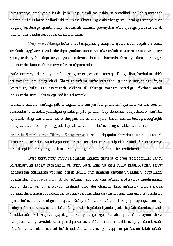 Art-terapiya   amaliyot   sifatida   juda   ko'p   qirrali   va   ruhiy   salomatlikni   qo'llab-quvvatlash
uchun turli usullarda qo'llanilishi mumkin. Shaxsning ehtiyojlariga va ularning terapiya bilan
bog'liq   tajribasiga   qarab,   ruhiy   salomatlik   xizmati   provayderi   o'z   mijoziga   yordam   berish
uchun turli usullardan foydalanishi mumkin.
                        Very   Well   Mindga   ko'ra     ,   art-terapiyaning   maqsadi   ijodiy   ifoda   orqali   o'z-o'zini
anglash   tuyg'usini   rivojlantirishga   yordam   berish   va   o'z   navbatida   ularga   stress   darajasini
pasaytirish   yoki   depressiya   yoki   tashvish   hissini   kamaytirishga   yordam   beradigan
qo'shimcha kurashish mexanizmlarini o'rganishdir.
Ba'zi umumiy art terapiya usullari rang berish, chizish, musiqa, fotografiya, haykaltaroshlik
va   yozishni   o'z   ichiga   oladi.   Shaxslar   nafaqat   san'at   yaratishning   ijodiy   jarayonidan   foyda
ko'radilar,   balki   ular   hayotlarida   oldinga   siljishlariga   yordam   beradigan   fikrlash   orqali
qo'shimcha tushunchaga ega bo'lishlari mumkin.
Odamlar azaldan san'atga jalb qilingan; ular uni yaratishga harakat qilishadi va ular boshqa
rassomlar tomonidan yaratilgan qismlarga jalb qilinadi. Gap shundaki, bu ijodkorlik, san’atni
qadrlash istagi ilm-fandan kelib chiqqan. San'at va miya o'rtasida kuchli, biologik bog'liqlik
mavjud, bu art-terapiyaning juda foydali va samarali bo'lishining sabablaridan biridir.
Amerika Reabilitatsiya Tibbiyot Kongressiga   ko'ra     , tadqiqotlar shunchaki san'atni kuzatish
serotoninni oshirishi va miyaga qon oqimini oshirishi mumkinligini ko'rsatdi. San'at va miya
o'rtasidagi bu tabiiy bog'liqlik art terapiyaning ko'plab afzalliklarini tasdiqlaydi.
                      O'sib   borayotgan   ruhiy   salomatlik   inqirozi   davrida   ko'proq   tadqiqotchilar   ushbu
kurashlarning   asosiy   sabablarini   va   ruhiy   kasalliklar   va   og'ir   ruhiy   kasalliklardan   aziyat
chekadigan   odamlarga   yordam   berish   uchun   eng   samarali   davolash   usullarini   o'rganishni
boshladilar.   Cureus-da   chop   etilgan   so'nggi     tadqiqot     eng   so'nggi   art-terapiya   muolajalarini
ko'rib   chiqdi   va   bu   amaliyot   maslahat   yoki   dori-darmon   kabi   an'anaviy   muolajalarga
qo'shimcha sifatida foydalanilganda ruhiy salomatlikni davolash rejasining qimmatli tarkibiy
qismi   bo'lishi   mumkinligini   aniqladi.   Ruhiy   salomatlik   uchun   art-terapiya,   ayniqsa,   boshqa
ruhiy   salomatlik   xizmatlari   bilan   birgalikda   foydalanilganda,   juda   foydali   davolash   usuli
hisoblanadi.   Art-terapiya   quyidagi   imkoniyatlarga   ega:   San'atni   yaratish   jarayoni   stress
darajasini tabiiy ravishda kamaytirishga va tashvishlarni minimallashtirishga yordam beradi,
chunki   u   odamdan   mavjud   bo'lib   qolishi   va   o'z   ishiga   diqqatini   jamlashni   talab   qiladi. 