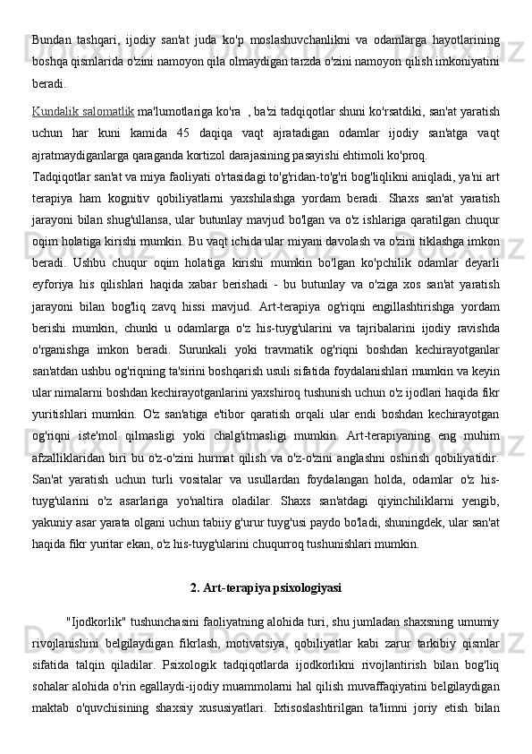 Bundan   tashqari,   ijodiy   san'at   juda   ko'p   moslashuvchanlikni   va   odamlarga   hayotlarining
boshqa qismlarida o'zini namoyon qila olmaydigan tarzda o'zini namoyon qilish imkoniyatini
beradi.
Kundalik salomatlik   ma'lumotlariga ko'ra     , ba'zi tadqiqotlar shuni ko'rsatdiki, san'at yaratish
uchun   har   kuni   kamida   45   daqiqa   vaqt   ajratadigan   odamlar   ijodiy   san'atga   vaqt
ajratmaydiganlarga qaraganda kortizol darajasining pasayishi ehtimoli ko'proq.
Tadqiqotlar san'at va miya faoliyati o'rtasidagi to'g'ridan-to'g'ri bog'liqlikni aniqladi, ya'ni art
terapiya   ham   kognitiv   qobiliyatlarni   yaxshilashga   yordam   beradi.   Shaxs   san'at   yaratish
jarayoni  bilan shug'ullansa, ular butunlay mavjud bo'lgan va o'z ishlariga qaratilgan chuqur
oqim holatiga kirishi mumkin.  Bu vaqt ichida ular miyani davolash va o'zini tiklashga imkon
beradi.   Ushbu   chuqur   oqim   holatiga   kirishi   mumkin   bo'lgan   ko'pchilik   odamlar   deyarli
eyforiya   his   qilishlari   haqida   xabar   berishadi   -   bu   butunlay   va   o'ziga   xos   san'at   yaratish
jarayoni   bilan   bog'liq   zavq   hissi   mavjud.   Art-terapiya   og'riqni   engillashtirishga   yordam
berishi   mumkin,   chunki   u   odamlarga   o'z   his-tuyg'ularini   va   tajribalarini   ijodiy   ravishda
o'rganishga   imkon   beradi.   Surunkali   yoki   travmatik   og'riqni   boshdan   kechirayotganlar
san'atdan ushbu og'riqning ta'sirini boshqarish usuli sifatida foydalanishlari mumkin va keyin
ular nimalarni boshdan kechirayotganlarini yaxshiroq tushunish uchun o'z ijodlari haqida fikr
yuritishlari   mumkin.   O'z   san'atiga   e'tibor   qaratish   orqali   ular   endi   boshdan   kechirayotgan
og'riqni   iste'mol   qilmasligi   yoki   chalg'itmasligi   mumkin.   Art-terapiyaning   eng   muhim
afzalliklaridan   biri   bu   o'z-o'zini   hurmat   qilish   va   o'z-o'zini   anglashni   oshirish   qobiliyatidir.
San'at   yaratish   uchun   turli   vositalar   va   usullardan   foydalangan   holda,   odamlar   o'z   his-
tuyg'ularini   o'z   asarlariga   yo'naltira   oladilar.   Shaxs   san'atdagi   qiyinchiliklarni   yengib,
yakuniy asar yarata olgani uchun tabiiy g'urur tuyg'usi paydo bo'ladi, shuningdek, ular san'at
haqida fikr yuritar ekan, o'z his-tuyg'ularini chuqurroq tushunishlari mumkin.
2. Art-terapiya psixologiyasi
             "Ijodkorlik" tushunchasini faoliyatning alohida turi, shu jumladan shaxsning umumiy
rivojlanishini   belgilaydigan   fikrlash,   motivatsiya,   qobiliyatlar   kabi   zarur   tarkibiy   qismlar
sifatida   talqin   qiladilar.   Psixologik   tadqiqotlarda   ijodkorlikni   rivojlantirish   bilan   bog'liq
sohalar alohida o'rin egallaydi-ijodiy muammolarni hal qilish muvaffaqiyatini belgilaydigan
maktab   o'quvchisining   shaxsiy   xususiyatlari.   Ixtisoslashtirilgan   ta'limni   joriy   etish   bilan 
