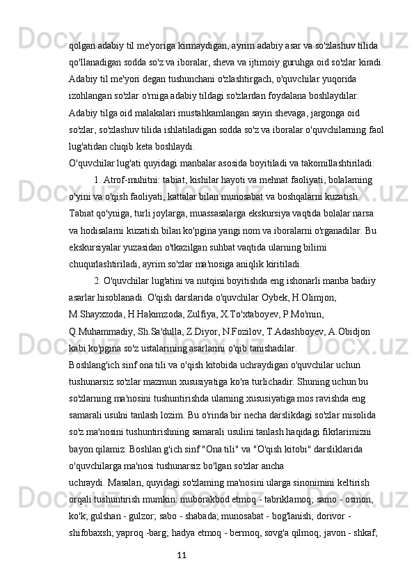 11qolgan adabiy til me'yoriga kirmaydigan, ayrim adabiy asar va so'zlashuv tilida 
qo'llanadigan sodda so'z va iboralar, sheva va ijtimoiy guruhga oid so'zlar kiradi.
Adabiy til me'yori degan tushunchani o'zlashtirgach, o'quvchilar yuqorida 
izohlangan so'zlar o'rniga adabiy tildagi so'zlardan foydalana boshlaydilar. 
Adabiy tilga oid malakalari mustahkamlangan sayin shevaga, jargonga oid 
so'zlar, so'zlashuv tilida ishlatiladigan sodda so'z va iboralar o'quvchilarning faol
lug'atidan chiqib keta boshlaydi.
O'quvchilar lug'ati quyidagi manbalar asosida boyitiladi va takomillashtiriladi:
1. Atrof-muhitni: tabiat, kishilar hayoti va mehnat faoliyati, bolalarning 
o'yini va o'qish faoliyati, kattalar bilan munosabat va boshqalarni kuzatish. 
Tabiat qo'yniga, turli joylarga, muassasalarga ekskursiya vaqtida bolalar narsa 
va hodisalarni kuzatish bilan ko'pgina yangi nom va iboralarni o'rganadilar. Bu 
ekskursiyalar yuzasidan o'tkazilgan suhbat vaqtida ularning bilimi 
chuqurlashtiriladi, ayrim so'zlar ma'nosiga aniqlik kiritiladi.
2. O'quvchilar lug'atini va nutqini boyitishda eng ishonarli manba badiiy 
asarlar hisoblanadi. O'qish darslarida o'quvchilar Oybek, H.Olimjon, 
M.Shayxzoda, H.Hakimzoda, Zulfiya, X.To'xtaboyev, P.Mo'min, 
Q.Muhammadiy, Sh.Sa'dulla, Z.Diyor, N.Fozilov, T.Adashboyev, A.Obidjon 
kabi ko'pgina so'z ustalarining asarlarini o'qib tanishadilar. 
Boshlang'ich sinf ona tili va o'qish kitobida uchraydigan o'quvchilar uchun 
tushunarsiz so'zlar mazmun xususiyatiga ko'ra turlichadir. Shuning uchun bu 
so'zlarning ma'nosini tushuntirishda ularning xususiyatiga mos ravishda eng 
samarali usulni tanlash lozim. Bu o'rinda bir necha darslikdagi so'zlar misolida 
so'z ma'nosini tushuntirishning samarali usulini tanlash haqidagi fikrlarimizni 
bayon qilamiz. Boshlan g'ich sinf "Ona tili" va "O'qish kitobi" darsliklarida 
o'quvchilarga ma'nosi tushunarsiz bo'lgan so'zlar ancha
uchraydi. Masalan, quyidagi so'zlaming ma'nosini ularga sinonimini keltirish 
orqali tushuntirish mumkin: muborakbod etmoq - tabriklamoq; samo - osmon, 
ko'k; gulshan - gulzor; sabo - shabada; munosabat - bog'lanish; dorivor - 
shifobaxsh; yaproq -barg; hadya etmoq - bermoq, sovg'a qilmoq; javon - shkaf;  