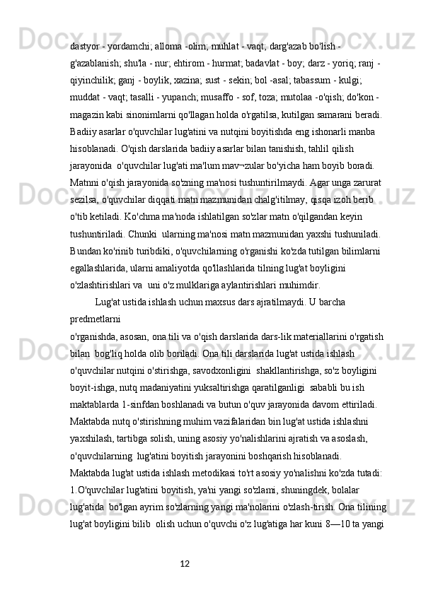 12dastyor - yordamchi; alloma -olim; muhlat - vaqt; darg'azab bo'lish - 
g'azablanish; shu'la - nur; ehtirom - hurmat; badavlat - boy; darz - yoriq; ranj - 
qiyinchilik; ganj - boylik, xazina; sust - sekin; bol -asal; tabassum - kulgi; 
muddat - vaqt; tasalli - yupanch; musaffo - sof, toza; mutolaa -o'qish; do'kon - 
magazin kabi sinonimlarni qo'llagan holda o'rgatilsa, kutilgan samarani beradi.
Badiiy asarlar o'quvchilar lug'atini va nutqini boyitishda eng ishonarli manba 
hisoblanadi. O'qish darslarida badiiy asarlar bilan tanishish, tahlil qilish 
jarayonida  o'quvchilar lug'ati ma'lum mav¬zular bo'yicha ham boyib boradi.
Matnni o'qish jarayonida so'zning ma'nosi tushuntirilmaydi. Agar unga zarurat 
sezilsa, o'quvchilar diqqati matn mazmunidan chalg'itilmay, qisqa izoh berib 
o'tib ketiladi. Ko'chma ma'noda ishlatilgan so'zlar matn o'qilgandan keyin 
tushuntiriladi. Chunki  ularning ma'nosi matn mazmunidan yaxshi tushuniladi.
Bundan ko'rinib turibdiki, o'quvchilarning o'rganishi ko'zda tutilgan bilimlarni 
egallashlarida, ularni amaliyotda qo'llashlarida tilning lug'at boyligini 
o'zlashtirishlari va  uni o'z mulklariga aylantirishlari muhimdir.
Lug'at ustida ishlash uchun maxsus dars ajratilmaydi. U barcha 
predmetlarni 
o'rganishda, asosan, ona tili va o'qish darslarida dars-lik materiallarini o'rgatish 
bilan  bog'liq holda olib boriladi. Ona tili darslarida lug'at ustida ishlash 
o'quvchilar nutqini o'stirishga, savodxonligini  shakllantirishga, so'z boyligini 
boyit-ishga, nutq madaniyatini yuksaltirishga qaratilganligi  sababli bu ish 
maktablarda 1-sinfdan boshlanadi va butun o'quv jarayonida davom ettiriladi. 
Maktabda nutq o'stirishning muhim vazifalaridan bin lug'at ustida ishlashni 
yaxshilash, tartibga solish, uning asosiy yo'nalishlarini ajratish va asoslash, 
o'quvchilarning  lug'atini boyitish jarayonini boshqarish hisoblanadi.
Maktabda lug'at ustida ishlash metodikasi to'rt asosiy yo'nalishni ko'zda tutadi:
1.O'quvchilar lug'atini boyitish, ya'ni yangi so'zlami, shuningdek, bolalar 
lug'atida  bo'lgan ayrim so'zlarning yangi ma'nolarini o'zlash-tirish. Ona tilining 
lug'at boyligini bilib  olish uchun o'quvchi o'z lug'atiga har kuni 8—10 ta yangi  
