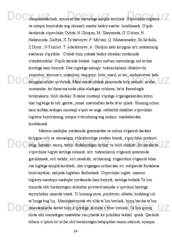 14chuqurlashtiriladi, ayrim so'zlar ma'nosiga aniqlik kiritiladi. O'quvchilar lug'atini
va nutqini boyitishda eng ishonarli manba badiiy asarlar  hisoblanadi. O'qish 
darslarida o'quvchilar Oybek, H.Olimjon, M. Shayxzoda, G'.G'ulom, H.  
Hakimzoda, Zulfiya, X.To'xtaboyev, P. Mo'min, Q. Muhammadiy, Sh.Sa'dulla, 
Z.Diyor,  N.Fozilov, T. Adashboyev, A. Obidjon kabi ko'pgina so'z ustalarining 
asarlarini o'qiydilar.  O'zbek tilini yuksak badiiy obrazlar yordamida 
o'zlashtiradilar. O'qish darsida bolalar  lug'ati ma'lum mavzularga oid so'zlar 
hisobiga ham boyiydi. Ular lug'atiga axloqiy  tushunchalarni ifodalovchi 
yoqimtoy, shirinso'z, mehribon, haqcpniy, botir, mard, ja-sur,  mehnatsevar kabi 
ko'pgina so'zlar qo'shiladi. Matn ustida ishlash jarayonida ko'p ma'noli  so'zlar, 
sinonimlar, ko'chma ma'noda ishla-tiladigan so'zlarni, ba'zi frazeologik 
birikmalarni  bilib oladilar. Bolalar mustaqil o'qishga o'rganganlaridan keyin 
ular lug'atiga ki-tob, gazeta, jurnal  materiallari katta ta'sir qiladi. Shuning uchun
ham sinfdan tashqari mustaqil o'qish va unga  rahbarlik shakllari o'quvchilar 
lug'atini boyitishning, nutqini o'stirishning eng muhim  manbalaridan 
hisoblanadi.
Maxsus mashqlar yordamida grammatika va imloni o'rganish darslari 
ko'pgina so'z va  atamalarni o'zlashtirishga yordam beradi, o'quvchilar predmet, 
belgi, harakat, sanoq, tartib  ifodalaydigan so'zlar¬ni bilib oladilar. Bu darslarda 
o'quvchilar lug'ati tartibga solinadi, so'z  turkumlarini o'rganish jarayonida 
guruhlanadi, so'z tarkibi, so'z yasalishi, so'zlarning  o'zgarishini o'rganish bilan 
esa lug'atga aniqlik kiritiladi; ular o'rgangan so'zlaridan o'z  nutqlarida foydalana
bosh-laydilar, natijada lug'atlari faollashadi. O'quvchilar lug'ati  maxsus 
lug'aviy-mantiqiy mashqlar yordamida ham boyiydi, tartibga tushadi.Ta’lim 
tizimida olib borilayotgan islohotlar pirovard natijada o‘quvchini hayotga 
tayyorlashni nazarda tutadi. Ti’limning asosi, poydevori, albatta, boshlang‘ich 
ta’limga bog‘liq.  Mamlakatimizda etti tilda ta’lim beriladi, biroq barcha ta’lim 
muassasalarda davlat tilini o‘qitishga  alohida e’tibor beriladi. Ta’lim qozoq 
tilida olib boriladigan maktablar son jihatda ko‘pchilikni tashkil  qiladi. Qardosh
tillarni o‘qitish bo‘yicha olib borilayotgan tadqiqotlar sonini oshirish, ayniqsa,  