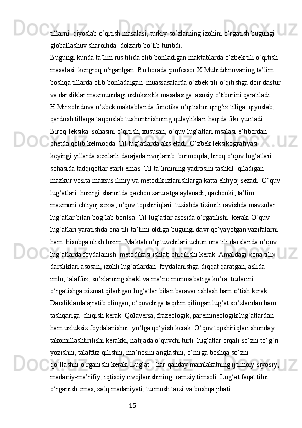 15tillarni  qiyoslab o‘qitish masalasi, turkiy so‘zlarning izohini o‘rgatish bugungi 
globallashuv sharoitida  dolzarb bo‘lib turibdi.
Bugungi kunda ta’lim rus tilida olib boriladigan maktablarda o‘zbek tili o‘qitish 
masalasi  kengroq o‘rganlgan. Bu borada professor X.Muhiddinovaning ta’lim 
boshqa tillarda olib boriladaigan  muassasalarda o‘zbek tili o‘qitishga doir dastur
va darsliklar mazmunidagi uzluksizlik masalasiga  asosiy e’tiborini qaratiladi. 
H.Mirzohidova o‘zbek maktablarida fonetika o‘qitishni qirg‘iz tiliga  qiyoslab, 
qardosh tillarga taqqoslab tushuntirishning qulayliklari haqida fikr yuritadi. 
Biroq leksika  sohasini o‘qitish, xususan, o‘quv lug‘atlari msalasi e’tibordan 
chetda qolib kelmoqda. Til lug‘atlarda aks etadi. O‘zbek leksikografiyasi 
keyingi yillarda sezilarli darajada rivojlanib  bormoqda, biroq o‘quv lug‘atlari 
sohasida tadqiqotlar etarli emas. Til ta’limining yadrosini tashkil  qiladigan 
mazkur vosita maxsus ilmiy va metodik izlanishlarga katta ehtiyoj sezadi. O‘quv
lug‘atlari  hozirgi sharoitda qachon zaruratga aylanadi, qachonki, ta’lim 
mazmuni ehtiyoj sezsa, o‘quv topshiriqlari  tuzishda tizimili ravishda mavzular 
lug‘atlar bilan bog‘lab borilsa. Til lug‘atlar asosida o‘rgatilishi  kerak. O‘quv 
lug‘atlari yaratishda ona tili ta’limi oldiga bugungi davr qo‘yayotgan vazifalarni 
ham  hisobga olish lozim. Maktab o‘qituvchilari uchun ona tili darslarida o‘quv 
lug‘atlarda foydalanish  metodikasi ishlab chiqilishi kerak. Amaldagi «ona tili» 
darsliklari asosan, izohli lug‘atlardan  foydalanishga diqqat qaratgan, aslida 
imlo, talaffuz, so‘zlarning shakl va ma’no munosabatiga ko‘ra  turlarini 
o‘rgatishga xizmat qiladigan lug‘atlar bilan baravar ishlash ham o‘tish kerak.
Darsliklarda ajratib olingan, o‘quvchiga taqdim qilingan lug‘at so‘zlaridan ham 
tashqariga  chiqish kerak. Qolaversa, frazeologik, paremineologik lug‘atlardan 
ham uzluksiz foydalanishni  yo‘lga qo‘yish kerak. O‘quv topshiriqlari shunday 
takomillashtirilishi kerakki, natijada o‘quvchi turli  lug‘atlar orqali so‘zni to‘g‘ri
yozishni, talaffuz qilishni, ma’nosini anglashni, o‘rniga boshqa so‘zni  
qo‘llashni o‘rganishi kerak. Lug‘at – har qanday mamlakatning ijtimoiy-siyosiy,
madaniy-ma’rifiy, iqtisoiy rivojlanishining  ramziy timsoli. Lug‘at faqat tilni 
o‘rganish emas, xalq madaniyati, turmush tarzi va boshqa jihati  
