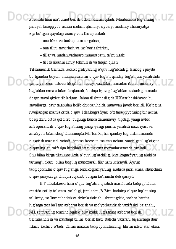16xususida ham ma’lumot berish uchun xizmat qiladi. Manbalarda lug‘atning 
jamiyat taraqqiyoti uchun muhim ijtimoiy, siyosiy, madaniy ahamiyatga 
ega bo‘lgan quyidagi asosiy vazifasi ajratiladi:
– ona tilini va boshqa tilni o‘rgatish;
– ona tilini tasvirlash va me’yorlashtirish;
– tillar va madaniyatlararo munosabatni ta’minlash;
– til leksikasini ilmiy tekshirish va talqin qilish.
Tilshunoslik tizimida leksikografiyaning o‘quv lug‘atchiligi tarmog‘i paydo 
bo‘lgandan buyon,  mutaxassislarni o‘quv lug‘ati qanday lug‘at, uni yaratishda 
qanday mezon ustuvorlik qiladi, asosiy  vazifalari nimadan iborat, umumiy 
lug‘atdan nimasi bilan farqlanadi, boshqa tipdagi lug‘atdan  ustunligi nimada 
degan savol qiziqtirib kelgan. Jahon tilshunosligida XX asr boshidayoq bu 
savollarga  davr talabidan kelib chiqqan holda muayyan javob berildi. Ko‘pgina 
rivojlangan mamlakatda o‘quv  leksikografiyasi o‘z taraqqiyotining bir necha 
bosqichini ortda qoldirib, bugungi kunda zamonaviy  tipdagi yangi avlod 
antroposentrik o‘quv lug‘atining yangi-yangi janrini yaratish nazariyasi va 
amaliyoti bilan shug‘ullanmoqda.Ma’lumki, har qanday lug‘atda nimanidir 
o‘rgatish maqsadi yotadi. Ammo bevosita maktab uchun  yaratilgan lug‘atgina 
o‘quv lug‘ati toifasiga kiritiladi va u maxsus mezonlar asosida tuziladi.
Shu bilan birga tilshunoslikda o‘quv lug‘atchiligi leksikografiyaning alohida 
tarmog‘i ekani  bilan bog‘liq munozarali fikr ham uchraydi. Ayrim 
tadqiqotchilar o‘quv lug‘atiga leksikografiyaning  alohida janri emas, shunchaki 
o‘quv jarayoniga chuqurroq kirib borgan ko‘rinishi deb qaraydi.
E.Yu.Balalaeva ham o‘quv lug‘atini ajratish masalasida tadqiqotchilar 
orasida qat’iy to‘xtam  yo‘qligi, jumladan, B.Bim-badning o‘quv lug‘atining 
ta’limiy, ma’lumot berish va tizimlashtirish,  shuningdek, boshqa barcha 
lug‘atga xos bo‘lgan axborot berish va me’yorlashtirish vazifasini bajarishi,  
M.Laptevaning terminologik o‘quv izohli lug‘atning axborot berish, 
tizimlashtirish va mustaqil bilim  berish kabi etakchi vazifani bajarishiga doir 
fikrini keltirib o‘tadi. Olima mazkur tadqiqotchilarning  fikrini inkor etar ekan,  
