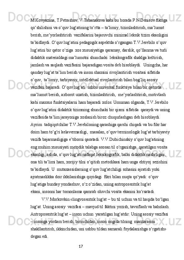 17M.Kovyazina, T.Petrashov, V.Tabanakova kabi bu borada P.N.Denisov fikriga  
qo‘shilishini va o‘quv lug‘atining to‘rtta – ta’limiy, tizimlashtirish, ma’lumot 
berish, me’yorlashtirish  vazifalarini bajaruvchi minimal leksik tizim ekanligini 
ta’kidlaydi. O‘quv lug‘atini pedagogik aspektda o‘rgangan T.V.Jerebilo o‘quv 
lug‘atini bir qator o‘ziga  xos xususiyatiga qaramay, darslik, qo‘llanma va turli 
didaktik materialdagi ma’lumotni shunchaki  leksikografik shaklga keltirish, 
jamlash va saqlash vazifasini bajaradigan vosita deb hisoblaydi.  Uningcha, har 
qanday lug‘at ta’lim berish va inson shaxsini rivojlantirish vositasi sifatida 
o‘quv,  ta’limiy, tarbiyaviy, intellektual rivojlantirish bilan bog‘liq asosiy 
vazifani bajaradi. O‘quv lug‘ati  ushbu universal funktsiya bilan bir qatorda 
ma’lumot berish, axborot uzatish, tizimlashtirish,  me’yorlashtirish, motivlash 
kabi maxsus funktsiyalarni ham bajaradi xolos. Umuman olganda, T.V.Jerebilo 
o‘quv lug‘atini didaktik tizimning shunchaki bir qismi sifatida  qaraydi va uning 
vazifasida ta’lim jarayoniga xoslanish biroz chuqurlashgan deb hisoblaydi. 
Ayrim  tadqiqotchilar T.V.Jerebiloning qarashiga qarshi chiqadi va bu fikr har 
doim ham to‘g‘ri kelavermasligi,  masalan, o‘quv terminologik lug‘at tarbiyaviy 
vazifa bajarmasligiga e’tiborni qaratadi. V.V.Dubichinskiy o‘quv lug‘atining 
eng muhim xususiyati metodik talabga asosan til o‘rganishga  qaratilgan vosita 
ekanligi, aslida, o‘quv lug‘ati nafaqat leksikografik, balki didaktik nashrligini, 
ona tili ta’limi ham, xorijiy tilni o‘qitish metodikasi ham unga ehtiyoj sezishini 
ta’kidlaydi. U  mutaxassislarning o‘quv lug‘atchiligi sohasini ajratish yoki 
ajratmaslikka doir ikkilanishiga quyidagi  fikri bilan nuqta qo‘yadi: o‘quv 
lug‘atiga bunday yondashuv, o‘z o‘zidan, uning antroposentrik lug‘at 
ekani, insonni har tomonlama qamrab oluvchi vosita ekanini ko‘rsatadi.
V.V.Morkovkin «lingvosentrik lug‘at − bu til uchun va til haqida bo‘lgan 
lug‘at. Uning asosiy  vazifasi – mavjud til faktini yozish, tavsiflash va baholash. 
Antroposentrik lug‘at – inson uchun  yaratilgan lug‘atdir. Uning asosiy vazifasi 
– insonga yordam berish, birinchidan, inson ongida tilning  manzarasini 
shakllantirish, ikkinchidan, uni ushbu tildan samarali foydalanishga o‘rgatish» 
degan edi. 