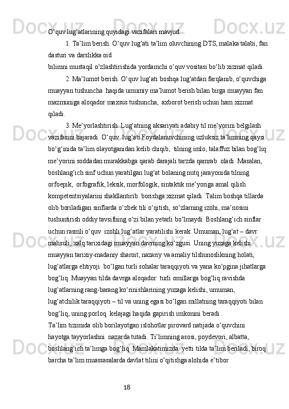 18O‘quv lug‘atlarining quyidagi vazifalari mavjud:
1. Ta’lim berish. O‘quv lug‘ati ta’lim oluvchining DTS, malaka talabi, fan
dasturi va darslikka oid 
bilimni mustaqil o‘zlashtirishida yordamchi o‘quv vositasi bo‘lib xizmat qiladi.
2. Ma’lumot berish. O‘quv lug‘ati boshqa lug‘atdan farqlanib, o‘quvchiga 
muayyan tushuncha  haqida umumiy ma’lumot berish bilan birga muayyan fan 
mazmuniga aloqador maxsus tushuncha,  axborot berish uchun ham xizmat 
qiladi.
3. Me’yorlashtirish. Lug‘atning aksariyati adabiy til me’yorini belgilash 
vazifasini bajaradi. O‘quv  lug‘ati Foydalanuvchining uzluksiz ta’limning qaysi 
bo‘g‘inida ta’lim olayotganidan kelib chiqib,  tilning imlo, talaffuz bilan bog‘liq 
me’yorini soddadan murakkabga qarab darajali tarzda qamrab  oladi. Masalan, 
boshlang‘ich sinf uchun yaratilgan lug‘at bolaning nutq jarayonida tilning 
orfoepik,  orfografik, leksik, morfologik, sintaktik me’yoriga amal qilish 
kompetentsiyalarini shakllantirib  borishga xizmat qiladi. Talim boshqa tillarda 
olib boriladigan sinflarda o‘zbek tili o‘qitish, so‘zlarning izohi, ma’nosini 
tushuntirish oddiy tavsifning o‘zi bilan yetarli bo‘lmaydi. Boshlang‘ich sinflar 
uchun rasmli o‘quv  izohli lug‘atlar yaratilishi kerak. Umuman, lug‘at – davr 
mahsuli, xalq tarixidagi muayyan davrning ko‘zgusi. Uning yuzaga kelishi 
muayyan tarixiy-madaniy sharoit, nazariy va amaliy tilshunoslikning holati, 
lug‘atlarga ehtiyoji  bo‘lgan turli sohalar taraqqiyoti va yana ko‘pgina jihatlarga 
bog‘liq. Muayyan tilda davrga aloqador  turli omillarga bog‘liq ravishda 
lug‘atlarning rang-barang ko‘rinishlarining yuzaga kelishi, umuman, 
lug‘atchilik taraqqiyoti – til va uning egasi bo‘lgan millatning taraqqiyoti bilan 
bog‘liq, uning porloq  kelajagi haqida gapirish imkonini beradi .
Ta’lim tizimida olib borilayotgan islohotlar pirovard natijada o‘quvchini 
hayotga tayyorlashni  nazarda tutadi. Ti’limning asosi, poydevori, albatta, 
boshlang‘ich ta’limga bog‘liq. Mamlakatimizda  yetti tilda ta’lim beriladi, biroq 
barcha ta’lim muassasalarda davlat tilini o‘qitishga alohida e’tibor  