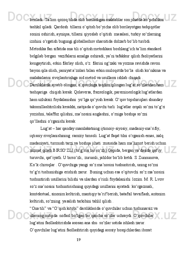 19beriladi. Ta’lim qozoq tilida olib boriladigan maktablar son jihatda ko‘pchilikni 
tashkil qiladi. Qardosh  tillarni o‘qitish bo‘yicha olib borilayotgan tadqiqotlar 
sonini oshirish, ayniqsa, tillarni qiyoslab o‘qitish  masalasi, turkiy so‘zlarning 
izohini o‘rgatish bugungi globallashuv sharoitida dolzarb bo‘lib turibdi. 
Metodika fan sifatida ona tili o‘qitish metodikasi boshlang‘ich ta’lim standard 
belgilab bergan  vazifalarni amalga oshiradi, ya’ni tafakkur qilish faoliyatlarini 
kengaytirish, erkin fikrlay olish, o‘z  fikrini og‘zaki va yozma ravishda ravon 
bayon qila olish, jamiyat a’zolari bilan erkin muloqotda bo‘la  olish ko‘nikma va
malakalarini rivojlantirishga oid metod va usullami ishlab chiqadi .
Darsliklarda ajratib olingan, o‘quvchiga taqdim qilingan lug‘at so‘zlaridan ham 
tashqariga  chiqish kerak. Qolaversa, frazeologik, paremineologik lug‘atlardan 
ham uzluksiz foydalanishni  yo‘lga qo‘yish kerak. O‘quv topshiriqlari shunday 
takomillashtirilishi kerakki, natijada o‘quvchi turli  lug‘atlar orqali so‘zni to‘g‘ri
yozishni, talaffuz qilishni, ma’nosini anglashni, o‘rniga boshqa so‘zni 
qo‘llashni o‘rganishi kerak.
Lug‘at – har qanday mamlakatning ijtimoiy-siyosiy, madaniy-ma’rifiy, 
iqtisoiy rivojlanishining  ramziy timsoli. Lug‘at faqat tilni o‘rganish emas, xalq 
madaniyati, turmush tarzi va boshqa jihati  xususida ham ma’lumot berish uchun
xizmat qiladi.BIRSO‘ZLI (to‘g‘risi bir so‘zli) Gapida, bergan va’dasida qat’iy 
turuvchi, qat’iyatli. U birso‘zli,  zurumli, jahldor bo‘lib ketdi. S. Zunnunova, 
Ko‘k chiroqlar . O‘quvchiga yangi so‘z ma’nosini tushuntirish, uning so‘zni 
to‘g‘ri tushunishiga erishish zarur.  Buning uchun esa o‘qituvchi so‘z ma’nosini 
tushuntirish usullarini bilishi va ulardan o‘rinli foydalanishi  lozim. M. R. Lvov 
so‘z ma’nosini tushuntirishning quyidagi usullarini ajratadi: ko‘rgazmali, 
kontekstual, sinonim keltirish, mantiqiy ta’rif berish, batafsil tavsiflash, antonim
keltirish, so‘zning  yasalish tarkibini tahlil qilish .
“Ona tili” va “O‘qish kitobi” darsliklarida o‘quvchilar uchun tushunarsiz va 
ularning nutqida  nofaol bo‘lgan bir qancha so‘zlar uchraydi. O‘quvchilar 
lug‘atini faollashtirishda asosan ana shu  so‘zlar ustida ishlash zarur.
O‘quvchilar lug‘atini faollashtirish quyidagi asosiy bosqichlardan iborat: 