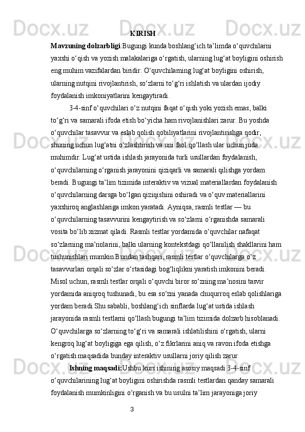 3KIRISH
Mavzuning dolzarbligi :Bugungi kunda boshlang‘ich ta’limda o‘quvchilarni 
yaxshi o‘qish va yozish malakalariga o‘rgatish, ularning lug‘at boyligini oshirish
eng muhim vazifalardan biridir. O‘quvchilarning lug‘at boyligini oshirish, 
ularning nutqini rivojlantirish, so‘zlarni to‘g‘ri ishlatish va ulardan ijodiy 
foydalanish imkoniyatlarini kengaytiradi.
3-4-sinf o‘quvchilari o‘z nutqini faqat o‘qish yoki yozish emas, balki 
to‘g‘ri va samarali ifoda etish bo‘yicha ham rivojlanishlari zarur. Bu yoshda 
o‘quvchilar tasavvur va eslab qolish qobiliyatlarini rivojlantirishga qodir, 
shuning uchun lug‘atni o‘zlashtirish va uni faol qo‘llash ular uchun juda 
muhimdir. Lug‘at ustida ishlash jarayonida turli usullardan foydalanish, 
o‘quvchilarning o‘rganish jarayonini qiziqarli va samarali qilishga yordam 
beradi. Bugungi ta’lim tizimida interaktiv va vizual materiallardan foydalanish 
o‘quvchilarning darsga bo‘lgan qiziqishini oshiradi va o‘quv materiallarini 
yaxshiroq anglashlariga imkon yaratadi. Ayniqsa, rasmli testlar — bu 
o‘quvchilarning tasavvurini kengaytirish va so‘zlarni o‘rganishda samarali 
vosita bo‘lib xizmat qiladi. Rasmli testlar yordamida o‘quvchilar nafaqat 
so‘zlarning ma’nolarini, balki ularning kontekstdagi qo‘llanilish shakllarini ham 
tushunishlari mumkin.Bundan tashqari, rasmli testlar o‘quvchilarga o‘z 
tasavvurlari orqali so‘zlar o‘rtasidagi bog‘liqlikni yaratish imkonini beradi. 
Misol uchun, rasmli testlar orqali o‘quvchi biror so‘zning ma’nosini tasvir 
yordamida aniqroq tushunadi, bu esa so‘zni yanada chuqurroq eslab qolishlariga
yordam beradi.Shu sababli, boshlang‘ich sinflarda lug‘at ustida ishlash 
jarayonida rasmli testlarni qo‘llash bugungi ta’lim tizimida dolzarb hisoblanadi. 
O‘quvchilarga so‘zlarning to‘g‘ri va samarali ishlatilishini o‘rgatish, ularni 
kengroq lug‘at boyligiga ega qilish, o‘z fikrlarini aniq va ravon ifoda etishga 
o‘rgatish maqsadida bunday interaktiv usullarni joriy qilish zarur.
Ishning maqsadi: Ushbu kurs ishining asosiy maqsadi 3-4-sinf 
o‘quvchilarining lug‘at boyligini oshirishda rasmli testlardan qanday samarali 
foydalanish mumkinligini o‘rganish va bu usulni ta’lim jarayoniga joriy  