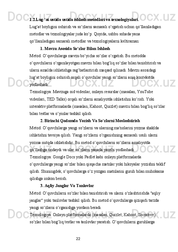 221 .2.Lug ‘at ustida ustida ishlash metodlari va texnologiyalari.
Lug‘at boyligini oshirish va so‘zlarni samarali o‘rgatish uchun qo‘llaniladigan 
metodlar va texnologiyalar juda ko‘p. Quyida, ushbu sohada yana 
qo‘llaniladigan samarali metodlar va texnologiyalarni keltiraman:
1. Mavzu Asosida So‘zlar Bilan Ishlash
Metod: O‘quvchilarga mavzu bo‘yicha so‘zlar o‘rgatish. Bu metodda 
o‘quvchilarni o‘rganilayotgan mavzu bilan bog‘liq so‘zlar bilan tanishtirish va 
ularni amalda ishlatishga rag‘batlantirish maqsad qilinadi. Mavzu asosidagi 
lug‘at boyligini oshirish orqali o‘quvchilar yangi so‘zlarni aniq kontekstda 
yodlashadi.
Texnologiya: Mavzuga oid videolar, onlayn resurslar (masalan, YouTube 
videolari, TED Talks) orqali so‘zlarni amaliyotda ishlatishni ko‘rish. Yoki 
interaktiv platformalarda (masalan, Kahoot, Quizlet) mavzu bilan bog‘liq so‘zlar
bilan testlar va o‘yinlar tashkil qilish.
2. Birinchi Qadamda Yozish Va So‘zlarni Moslashtirish
Metod: O‘quvchilarga yangi so‘zlarni va ularning ma'nolarini yozma shaklda 
ishlatishni tavsiya qilish. Yangi so‘zlarni o‘rganishning samarali usuli ularni 
yozma nutqda ishlatishdir. Bu metod o‘quvchilarni so‘zlarni amaliyotda 
qo‘llashga undaydi va ular so‘zlarni yanada yaxshi yodlashadi.
Texnologiya: Google Docs yoki Padlet kabi onlayn platformalarda 
o‘quvchilarga yangi so‘zlar bilan qisqacha matnlar yoki hikoyalar yozishni taklif
qilish. Shuningdek, o‘quvchilarga o‘z yozgan matnlarini guruh bilan muhokama 
qilishga imkon berish.
3. Aqliy Janglar Va Tanlovlar
Metod: O‘quvchilarni so‘zlar bilan tanishtirish va ularni o‘zlashtirishda "aqliy 
janglar" yoki tanlovlar tashkil qilish. Bu metod o‘quvchilarga qiziqarli tarzda 
yangi so‘zlarni o‘rganishga yordam beradi.
Texnologiya: Onlayn platformalarda (masalan, Quizlet, Kahoot, Socrative) 
so‘zlar bilan bog‘liq testlar va tanlovlar yaratish. O‘quvchilarni guruhlarga  