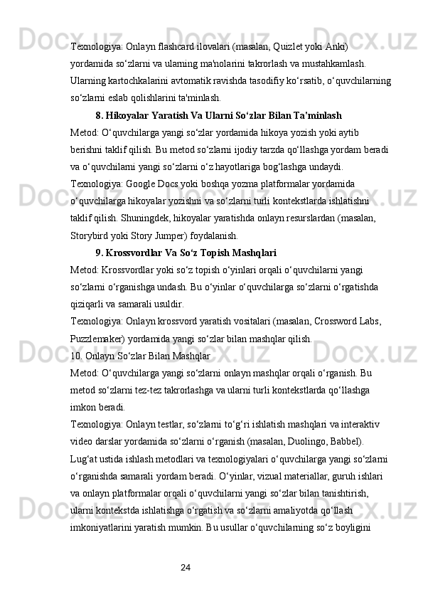 24Texnologiya: Onlayn flashcard ilovalari (masalan, Quizlet yoki Anki) 
yordamida so‘zlarni va ularning ma'nolarini takrorlash va mustahkamlash. 
Ularning kartochkalarini avtomatik ravishda tasodifiy ko‘rsatib, o‘quvchilarning
so‘zlarni eslab qolishlarini ta'minlash.
8. Hikoyalar Yaratish Va Ularni So‘zlar Bilan Ta'minlash
Metod: O‘quvchilarga yangi so‘zlar yordamida hikoya yozish yoki aytib 
berishni taklif qilish. Bu metod so‘zlarni ijodiy tarzda qo‘llashga yordam beradi 
va o‘quvchilarni yangi so‘zlarni o‘z hayotlariga bog‘lashga undaydi.
Texnologiya: Google Docs yoki boshqa yozma platformalar yordamida 
o‘quvchilarga hikoyalar yozishni va so‘zlarni turli kontekstlarda ishlatishni 
taklif qilish. Shuningdek, hikoyalar yaratishda onlayn resurslardan (masalan, 
Storybird yoki Story Jumper) foydalanish.
9. Krossvordlar Va So‘z Topish Mashqlari
Metod: Krossvordlar yoki so‘z topish o‘yinlari orqali o‘quvchilarni yangi 
so‘zlarni o‘rganishga undash. Bu o‘yinlar o‘quvchilarga so‘zlarni o‘rgatishda 
qiziqarli va samarali usuldir.
Texnologiya: Onlayn krossvord yaratish vositalari (masalan, Crossword Labs, 
Puzzlemaker) yordamida yangi so‘zlar bilan mashqlar qilish.
10. Onlayn So‘zlar Bilan Mashqlar
Metod: O‘quvchilarga yangi so‘zlarni onlayn mashqlar orqali o‘rganish. Bu 
metod so‘zlarni tez-tez takrorlashga va ularni turli kontekstlarda qo‘llashga 
imkon beradi.
Texnologiya: Onlayn testlar, so‘zlarni to‘g‘ri ishlatish mashqlari va interaktiv 
video darslar yordamida so‘zlarni o‘rganish (masalan, Duolingo, Babbel).
Lug‘at ustida ishlash metodlari va texnologiyalari o‘quvchilarga yangi so‘zlarni 
o‘rganishda samarali yordam beradi. O‘yinlar, vizual materiallar, guruh ishlari 
va onlayn platformalar orqali o‘quvchilarni yangi so‘zlar bilan tanishtirish, 
ularni kontekstda ishlatishga o‘rgatish va so‘zlarni amaliyotda qo‘llash 
imkoniyatlarini yaratish mumkin. Bu usullar o‘quvchilarning so‘z boyligini  