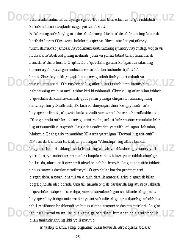 25oshirishda muhim ahamiyatga ega bo‘lib, ular tilni erkin va to‘g‘ri ishlatish 
ko‘nikmalarini rivojlantirishga yordam beradi.
Bolalarning so’z boyligini oshirish ularning fikrini o’stirish bilan bog’lab olib
borilishi lozim.O’qituvchi bolalar nutqini va fikrini atrof hayot,oilaviy
turmush,maktab jamoasi hayoti,mamlakatimizning ijtimoiy hayotidagi voqea va
hodisalar,o’zbek xalqining mehnati, jonli va jonsiz tabiat bilan tanishtirish 
asosida o’stirib boradi.O’qituvchi o’quvchilarga ular ko’rgan narsalarning 
nomini aytib ,kuzatgan hodisalarini so’z bilan tushuntirib,ifodalab 
beradi.Shunday qilib ,nutqda bolalarning bilish faoliyatlari oshadi va 
mustahkamlanadi. O`z navbatida lug`atlar bilan ishlash ham kreativlikni 
oshirishning muhim omillaridan biri hisoblanadi. Chunki lug`atlar bilan ishlash 
o`quvchilarda kuzatuvchanlik qobilyatini yuzaga chiqaradi, ularning nutq 
madaniyatini yuksaltiradi, fikrlash va dunyoqarashini kengaytiradi, so`z 
boyligini orttiradi, o`quvchilarda savodli yozuv malakasini takomillashtiradi. 
Tildagi jamiki so`zlar, ularning tarixi, izohi, imlosi kabi muhim masalalar bilan 
lug`atshunoslik o`rrganadi. Lug`atlar qadimdan yaratilib kelingan. Masalan, 
Mahmud Qoshg`ariy tomonidan XI asrda yaratilgan “Devoni lug`atit-turk” , 
XVI asrda Usmonli turk tilida yaratilgan “Abushqa” lug`atlari tarixda
bizga ma`lum. Boshlang`ich ta`limda lug`at ustida ishlashning umumiy yo`l- 
yo`riqlari, yo`nalishlari, manbalari haqida metodik tavsiyalar ishlab chiqilgan 
bo`lsa-da, ularni hali qoniqarli ahvolda deb bo`lmaydi. Lug`atlar ustida ishlash 
uchun maxsus darslar ajratilmaydi. O`quvchilar barcha predmetlarni 
o`rganishda, asosan, ona tili va o`qish darslik materiallarini o`rganish bilan 
bog`liq holda olib boradi. Ona tili hamda o`qish darslarida lug`atustida ishlash 
o`quvchilar nutqini o`stirishga, yozma savodxonligini shakllantirishga, so`z 
boyligini boyitishga nutq madaniyatini yuksaltirishga qaratilganligi sababli bu 
ish 1-sinfdanoq boshlanadi va butun o`quv jarayonida davom ettiriladi. Lug’at 
ishi turli metod va usullar bilan amalga oshiriladi.Jumladan,bolalarni voqelik 
bilan tanishtirishning ikki yo’li mavjud:
a) tashqi olamni sezgi organlari bilan bevosita idrok qilish: bolalar 