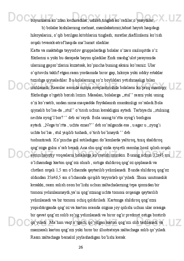 26buyumlarni ko’zdan kechiradilar; ushlab,tinglab ko’radilar;o’ynaydilar;
b) bolalar kishilarning mehnat, mamlakatimiz,tabiat hayoti haqidagi
hikoyalarini, o’qib berilgan kitoblarini tinglash; suratlar,diafilmlarni ko’rish 
orqali tevarak-atrof haqida ma’lumot oladilar.
Katta va maktabga tayyorlov gruppalardagi bolalar o’zaro muloqotda o’z
fikrlarini u yoki bu darajada bayon qiladilar.Endi mashg’ulot jarayonida 
ularning gapso’zlarini kuzatsak, ko’pincha buning aksini ko’ramiz. Ular 
o’qituvchi taklif etgan rasm yordamida biror gap, hikoya yoki oddiy ertaklar 
tuzishga qiynaladilar. Bu bolalarning so’z boyliklari yetishmasligi bilan 
izohlanadi. Rasmlar asosida nutqni rivojlantirishda bolalarni ko’proq mantiqiy 
fikrlashga o’rgatib borish lozim. Masalan, bolalarga ,,stul’’ rasmi yoki uning 
o’zi ko’rsatib, undan nima maqsadda foydalanish mumkinligi so’raladi.Bola 
qiynalib bo’lsa-da ,,stul’’ o’tirish uchun kerakligini aytadi. Tarbiyachi ,,stulning 
nechta oyog’I bor? ‘’ deb so’raydi. Bola uning to’rtta oyog’i borligini 
aytadi. ,,Nega to’rtta , uchta emas?’’ deb so’ralganda esa , u agar u ,,oyog’i 
uchta bo’lsa , stul yiqilib tushadi, o’tirib bo’lmaydi ‘’ deb
tushuntiradi. Ko’pincha gul sotiladigan do’konlarda yaltiroq, tiniq shaldiroq 
qog’ozga gulni o’rab beradi.Ana shu qog’ozda syujetli rasmlar hosil qilish orqali
ayrim hayotiy voqealarni bolalarga ko’rsatish mumkin. Buning uchun 32x45 sm
o’lchamdagi karton qog’ozi olinib , sirtiga shildiroq qog’oz qoplanadi va 
chetlari orqali 1,5 sm o’lchamda qaytarilib yelimlanadi. Bunda shildiroq qog’oz 
oldindan 35x46,5 sm o’lchamda qirqilib tayyorlab qo’yiladi. Shuni unutmaslik 
kerakki, rasm solish oson bo’lishi uchun xaltachalarning tepa qismidan bir 
tomoni yelimlanmaydi,ya’ni qog’ozning uchta tomoni orqasiga qaytarilib 
yelimlanadi va bir tomoni ochiq qoldiriladi. Kartonga shildiroq qog’ozni 
yopishtirganda qog’oz va karton orasida ozgina joy qolishi uchun ular orasiga 
bir qavat qog’oz solib so’ng yelimlanadi va biror og’ir predmet ostiga bostirib 
qo’yiladi . Ma’lum vaqt o’tgach, qo’yilgan karton qog’ozi olib tashlanadi va 
manzarali karton qog’ozi yoki biror bir illustratsiya xaltachaga solib qo’yiladi. 
Rasm xaltachaga bemalol joylashadigan bo’lishi kerak. 