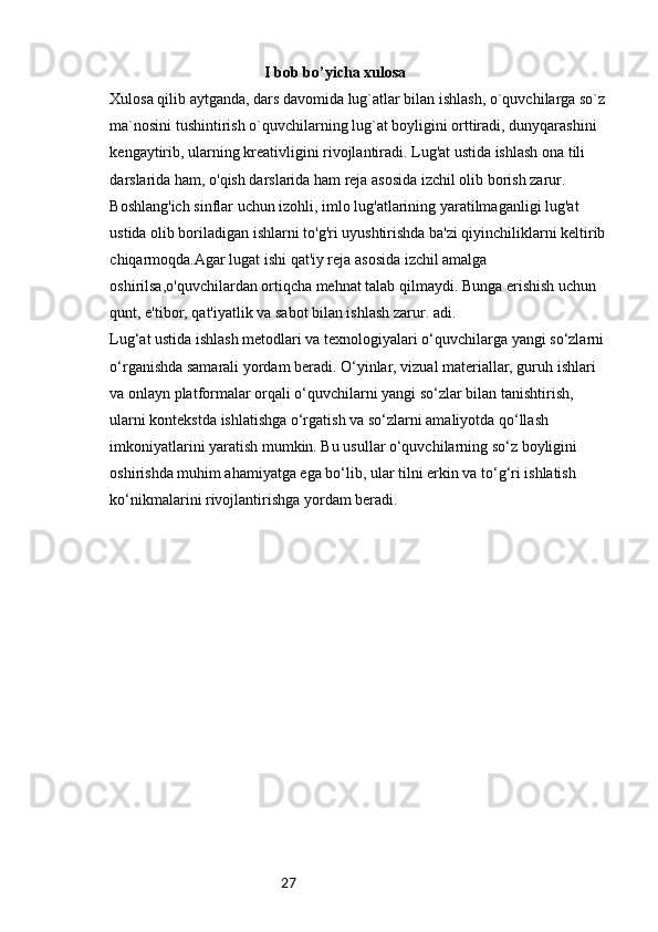 27                                         I bob bo’yicha xulosa
Xulosa qilib aytganda, dars davomida lug`atlar bilan ishlash, o`quvchilarga so`z
ma`nosini tushintirish o`quvchilarning lug`at boyligini orttiradi, dunyqarashini
kengaytirib, ularning kreativligini rivojlantiradi. Lug'at ustida ishlash ona tili 
darslarida ham, o'qish darslarida ham reja asosida izchil olib borish zarur. 
Boshlang'ich sinflar uchun izohli, imlo lug'atlarining yaratilmaganligi lug'at 
ustida olib boriladigan ishlarni to'g'ri uyushtirishda ba'zi qiyinchiliklarni keltirib 
chiqarmoqda.Agar lugat ishi qat'iy reja asosida izchil amalga 
oshirilsa,o'quvchilardan ortiqcha mehnat talab qilmaydi. Bunga erishish uchun 
qunt, e'tibor, qat'iyatlik va sabot bilan ishlash zarur. adi.
Lug‘at ustida ishlash metodlari va texnologiyalari o‘quvchilarga yangi so‘zlarni 
o‘rganishda samarali yordam beradi. O‘yinlar, vizual materiallar, guruh ishlari 
va onlayn platformalar orqali o‘quvchilarni yangi so‘zlar bilan tanishtirish, 
ularni kontekstda ishlatishga o‘rgatish va so‘zlarni amaliyotda qo‘llash 
imkoniyatlarini yaratish mumkin. Bu usullar o‘quvchilarning so‘z boyligini 
oshirishda muhim ahamiyatga ega bo‘lib, ular tilni erkin va to‘g‘ri ishlatish 
ko‘nikmalarini rivojlantirishga yordam beradi. 