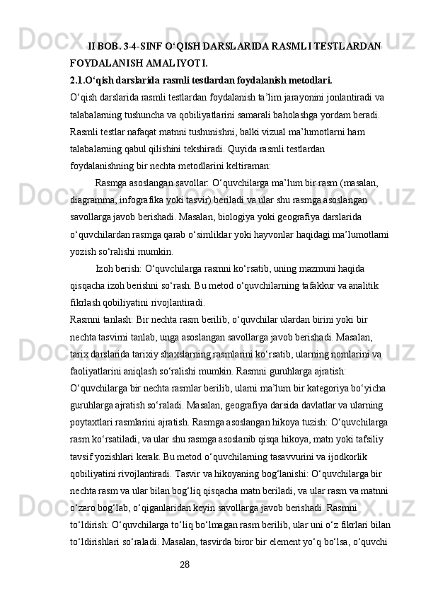 28        II BOB. 3-4-SINF O‘QISH DARSLARIDA RASMLI TESTLARDAN 
FOYDALANISH AMALIYOTI.
2.1.O‘qish darslarida rasmli testlardan foydalanish metodlari.
O‘qish darslarida rasmli testlardan foydalanish ta’lim jarayonini jonlantiradi va 
talabalarning tushuncha va qobiliyatlarini samarali baholashga yordam beradi. 
Rasmli testlar nafaqat matnni tushunishni, balki vizual ma’lumotlarni ham 
talabalarning qabul qilishini tekshiradi. Quyida rasmli testlardan 
foydalanishning bir nechta metodlarini keltiraman:
Rasmga asoslangan savollar: O‘quvchilarga ma’lum bir rasm (masalan, 
diagramma, infografika yoki tasvir) beriladi va ular shu rasmga asoslangan 
savollarga javob berishadi. Masalan, biologiya yoki geografiya darslarida 
o‘quvchilardan rasmga qarab o‘simliklar yoki hayvonlar haqidagi ma’lumotlarni
yozish so‘ralishi mumkin.
Izoh berish: O‘quvchilarga rasmni ko‘rsatib, uning mazmuni haqida 
qisqacha izoh berishni so‘rash. Bu metod o‘quvchilarning tafakkur va analitik 
fikrlash qobiliyatini rivojlantiradi.
Rasmni tanlash: Bir nechta rasm berilib, o‘quvchilar ulardan birini yoki bir 
nechta tasvirni tanlab, unga asoslangan savollarga javob berishadi. Masalan, 
tarix darslarida tarixiy shaxslarning rasmlarini ko‘rsatib, ularning nomlarini va 
faoliyatlarini aniqlash so‘ralishi mumkin. Rasmni guruhlarga ajratish: 
O‘quvchilarga bir nechta rasmlar berilib, ularni ma’lum bir kategoriya bo‘yicha 
guruhlarga ajratish so‘raladi. Masalan, geografiya darsida davlatlar va ularning 
poytaxtlari rasmlarini ajratish. Rasmga asoslangan hikoya tuzish: O‘quvchilarga 
rasm ko‘rsatiladi, va ular shu rasmga asoslanib qisqa hikoya, matn yoki tafsiliy 
tavsif yozishlari kerak. Bu metod o‘quvchilarning tasavvurini va ijodkorlik 
qobiliyatini rivojlantiradi. Tasvir va hikoyaning bog‘lanishi: O‘quvchilarga bir 
nechta rasm va ular bilan bog‘liq qisqacha matn beriladi, va ular rasm va matnni
o‘zaro bog‘lab, o‘qiganlaridan keyin savollarga javob berishadi. Rasmni 
to‘ldirish: O‘quvchilarga to‘liq bo‘lmagan rasm berilib, ular uni o‘z fikrlari bilan
to‘ldirishlari so‘raladi. Masalan, tasvirda biror bir element yo‘q bo‘lsa, o‘quvchi  