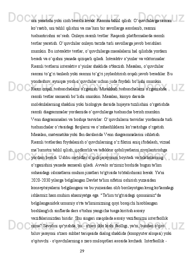 29uni yaratishi yoki izoh berishi kerak. Rasmni tahlil qilish: O‘quvchilarga rasmni 
ko‘rsatib, uni tahlil qilishni va ma’lum bir savollarga asoslanib, rasmni 
tushuntirishni so‘rash. Onlayn rasmli testlar: Raqamli platformalarda rasmli 
testlar yaratish. O‘quvchilar onlayn tarzda turli savollarga javob berishlari 
mumkin. Bu interaktiv testlar, o‘quvchilarga masalalarni hal qilishda yordam 
beradi va o‘qishni yanada qiziqarli qiladi. Interaktiv o‘yinlar va viktorinalar: 
Rasmli testlarni interaktiv o‘yinlar shaklida o'tkazish. Masalan, o‘quvchilar 
rasmni to‘g‘ri tanlash yoki rasmni to‘g‘ri joylashtirish orqali javob beradilar. Bu 
yondashuv, ayniqsa yosh o‘quvchilar uchun juda foydali bo‘lishi mumkin.
Rasm orqali tushunchalarni o‘rganish: Murakkab tushunchalarni o‘rganishda 
rasmli testlar samarali bo‘lishi mumkin. Masalan, kimyo darsida 
molekulalarning shaklini yoki biologiya darsida hujayra tuzilishini o‘rgatishda 
rasmli diagrammalar yordamida o‘quvchilarga tushuncha berish mumkin.
Venn diagrammalari va boshqa tasvirlar: O‘quvchilarni tasvirlar yordamida turli
tushunchalar o‘rtasidagi farqlarni va o‘xshashliklarni ko‘rsatishga o‘rgatish. 
Masalan, matematika yoki fan darslarida Venn diagrammalarini ishlatish.
Rasmli testlardan foydalanish o‘quvchilarning o‘z fikrini aniq ifodalash, vizual 
ma’lumotni tahlil qilish, ijodkorlik va tafakkur qobiliyatlarini rivojlantirishga 
yordam beradi. Ushbu metodlar o‘qish jarayonini boyitadi va talabalarning 
o‘rganishini yanada samarali qiladi. Avvalo so'zimiz boshida bugun ta'lim 
sohasidagi isloxatlarni muhim jixatlari to'g'risida to'xtalishimiz kerak. Ya'ni 
2020-2030 yilarga belgilangan Davlat ta'lim sifatini oshirish yuzasidan 
konseptsiyalarni belgilangani va bu yuzasidan olib borilayotgan keng ko'lamdagi
ishlarmiz ham muhim ahamiyatga ega. "Ta'lim to'g'risidagi qonunimiz"da 
belgilanganidek umumiy o'rta ta'limimizning quyi bosqichi hisoblangan 
boshlang'ich sinflarda dars o'tishni yangicha tusga kiritish asosiy 
vazifalarimizdan biridir. Shu singari maqolada asosiy vazifamizni interfaollik 
nima? Savolini qo'yishda, bu - o'zaro ikki kishi faolligi, ya'ni, bundan o'quv- 
biluv jarayoni o'zaro suhbat tariqasida dialog shaklida (kompyuter aloqasi) yoki 
o'qituvchi - o'quvchilarning o zaro muloqotlari asosida kechadi. Interfaollik -  