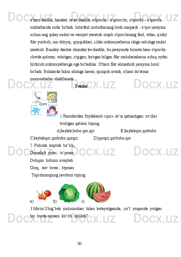 30o'zaro faollik, harakat, ta'sirchanlik, o'quvchi - o'qituvchi, o'quvchi - o'quvchi 
suhbatlarida sodir bo'ladi. Interfaol metodlarning bosh maqsadi - o'quv jarayoni 
uchun eng qulay muhit va vaziyat yaratish orqali o'quvchining faol, erkin, ijodiy 
fikr yuritish, uni ehtiyoj, qiziqishlari, ichki imkoniyatlarini ishga solishga muhit 
yaratish. Bunday darslar shunday kechadiki, bu jarayonda bironta ham o'quvchi 
chetda qolmay, eshitgan, o'qigan, ko'rgan bilgan fikr mulohazalarini ochiq oydin
bildirish imkoniyatlariga ega bo'ladilar. O'zaro fikr almashish jarayoni hosil 
bo'ladi. Bolalarda bilim olishga havas, qiziqish ortadi, o'zaro do'stona 
munosabatlar shakllanadi .
                                           Testlar
1.Rasmlardan foydalanib «qor» so‘zi qatnashgan  so‘zlar          
                            berilgan qatorni toping
                         A)laylak,bobo,qor,qiz                         B)laylakqor,qorbobo
C)laylakqor,qorbobo,qorqiz               D)qorqiz,qorbobo,qor
2. Polizda  koptok  bo‘lib,
Dumalab  yotar,  to‘pmas.
Dehqon  bobom  avaylab
Oziq,  suv  berar,  tepmas.
 Topishmoqning javobini toping.
a) b) c)
3.Mirzo Ulug‘bek  mulozimlari  bilan  ketayotganida,  yo‘l  yoqasida  yotgan  
bir  burda nimani  ko‘rib  qolibdi? 