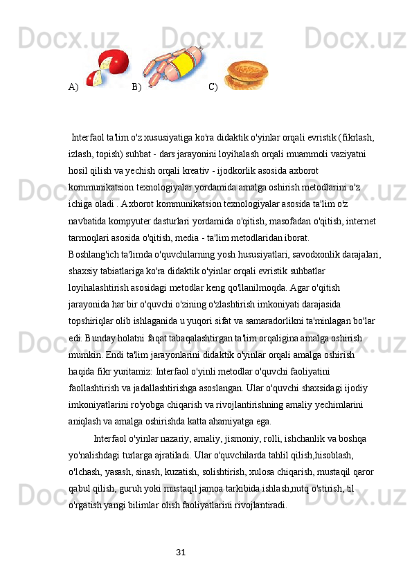 31A) B) C)
 Interfaol ta'lim o'z xususiyatiga ko'ra didaktik o'yinlar orqali evristik (fikrlash, 
izlash, topish) suhbat - dars jarayonini loyihalash orqali muammoli vaziyatni 
hosil qilish va yechish orqali kreativ - ijodkorlik asosida axborot 
kommunikatsion texnologiyalar yordamida amalga oshirish metodlarini o'z 
ichiga oladi . Axborot kommunikatsion texnologiyalar asosida ta'lim o'z 
navbatida kompyuter dasturlari yordamida o'qitish, masofadan o'qitish, internet 
tarmoqlari asosida o'qitish, media - ta'lim metodlaridan iborat.
Boshlang'ich ta'limda o'quvchilarning yosh hususiyatlari, savodxonlik darajalari,
shaxsiy tabiatlariga ko'ra didaktik o'yinlar orqali evristik suhbatlar 
loyihalashtirish asosidagi metodlar keng qo'llanilmoqda. Agar o'qitish 
jarayonida har bir o'quvchi o'zining o'zlashtirish imkoniyati darajasida 
topshiriqlar olib ishlaganida u yuqori sifat va samaradorlikni ta'minlagan bo'lar 
edi. Bunday holatni faqat tabaqalashtirgan ta'lim orqaligina amalga oshirish 
mumkin. Endi ta'lim jarayonlarini didaktik o'yinlar orqali amalga oshirish 
haqida fikr yuritamiz: Interfaol o'yinli metodlar o'quvchi faoliyatini 
faollashtirish va jadallashtirishga asoslangan. Ular o'quvchi shaxsidagi ijodiy 
imkoniyatlarini ro'yobga chiqarish va rivojlantirishning amaliy yechimlarini 
aniqlash va amalga oshirishda katta ahamiyatga ega.
Interfaol o'yinlar nazariy, amaliy, jismoniy, rolli, ishchanlik va boshqa 
yo'nalishdagi turlarga ajratiladi. Ular o'quvchilarda tahlil qilish,hisoblash, 
o'lchash, yasash, sinash, kuzatish, solishtirish, xulosa chiqarish, mustaqil qaror 
qabul qilish, guruh yoki mustaqil jamoa tarkibida ishlash,nutq o'stirish, til 
o'rgatish yangi bilimlar olish faoliyatlarini rivojlantiradi. 