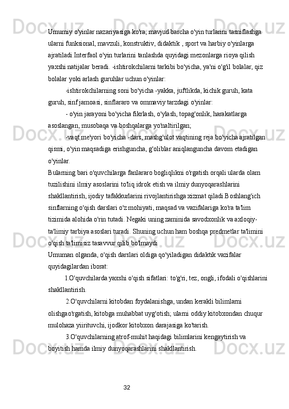 32Umumiy o'yinlar nazariyasiga ko'ra, mavjud barcha o'yin turlarini tasniflashga 
ularni funksional, mavzuli, konstruktiv, didaktik , sport va harbiy o'yinlarga 
ajratiladi.Interfaol o'yin turlarini tanlashda quyidagi mezonlarga rioya qilish 
yaxshi natijalar beradi. -ishtirokchilarni tarkibi bo'yicha, ya'ni o'g'il bolalar, qiz 
bolalar yoki arlash guruhlar uchun o'yinlar:
-ishtirokchilarning soni bo'yicha -yakka, juftlikda, kichik guruh, kata 
guruh, sinf jamoasi, sinflararo va ommaviy tarzdagi o'yinlar:
- o'yin jarayoni bo'yicha fikrlash, o'ylash, topag'onlik, harakatlarga 
asoslangan, musobaqa va boshqalarga yo'naltirilgan;
-vaqt me'yori bo'yicha -dars, mashg'ulot vaqtining reja bo'yicha ajratilgan 
qismi, o'yin maqsadiga erishguncha, g'oliblar aniqlanguncha davom etadigan 
o'yinlar.
Bularning bari o'quvchilarga fanlararo bogliqlikni o'rgatish orqali ularda olam 
tuzilishini ilmiy asoslarini to'liq idrok etish va ilmiy dunyoqarashlarini 
shakllantirish, ijodiy tafakkurlarini rivojlantirishga xizmat qiladi.Boshlang'ich 
sinflarning o'qish darslari o'z mohiyati, maqsad va vazifalariga ko'ra ta'lim 
tizimida alohida o'rin tutadi. Negaki uning zaminida savodxonlik va axloqiy-
ta'limiy tarbiya asoslari turadi. Shuning uchun ham boshqa predmetlar ta'limini 
o'qish ta'limisiz tasavvur qilib bo'lmaydi
Umuman olganda, o'qish darslari oldiga qo'yiladigan didaktik vazifalar 
quyidagilardan iborat:
l.O'quvchilarda yaxshi o'qish sifatlari: to'g'ri, tez, ongli, ifodali o'qishlarini
shakllantirish.
2.O'quvchilarni kitobdan foydalanishga, undan kerakli bilimlarni 
olishgao'rgatish, kitobga muhabbat uyg'otish; ularni oddiy kitobxondan chuqur 
mulohaza yiirituvchi, ijodkor kitobxon darajasiga ko'tarish.
3.O'quvchilarning atrof-muhit haqidagi bilimlarini kengaytirish va 
boyitish hamda ilmiy dunyoqarashlarini shakllantirish. 