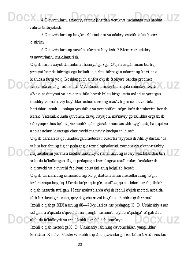 334.O'quvchilarni axloqiy, estetik jihatdan yetuk va mehnatga mu habbat 
ruhida tarbiyalash.
5.O'quvchilarning bog'lanishli nutqini va adabiy-estetik tafak-kurini 
o'stirish.
6.O'quvchilarning xayolot olamini boyitish. 7.Elementar adabiy 
tasavvurlarini shakllantirish.
O'qish inson xayotida muhim ahamiyatga ega. O'qish orqali inson borliq, 
jamiyat haqida bilimga ega bo'ladi, o'qishni bilmagan odamning ko'zi ojiz 
kishidan farqi yo'q. Boshlang'ich sinfda o'qish faoliyati barcha predmet 
darslarida amalga oshiriladi. V.A.Suxomlinskiy bu haqida shunday deydi: 
«Bolalar dunyoni va o'z-o'zini bila borish bilan birga katta avlodlar yaratgan 
moddiy va ma'naviy boyliklar uchun o'zining mas'ulligini oz-ozdan bila 
borishlari kerak. ...bolaga yaxshilik va yomonlikni to'gri ko'rish imkonini berish 
kerak. Yaxshilik unda quvonch, zavq, hayajon, ma'naviy go'zallikka ergashish 
ishtiyoqini hosilqiladi; yomonlik qahr-g'azab, murosasizlik uyg'otadi, haqiqat va
adolat uchun kurashga chorlovchi ma'naviy kuchga to'ldiradi.
O'qish darslarida qo'llaniladigan metodlar: Kadrlar tayyorlash Milliy dasturi"da 
ta'lim berishning iig'or pedagogik texnologiyalarini, zamonaviy o'quv-uslubiy 
majmualarini yaratish kabilar umumiy o'rta ta'limning asosiy vazifalaridan biri 
sifatida ta'kidlangan. Ilg'or pedagogik texnologiya usullaridan foydalanish 
o'qituvchi va o'quvchi faoliyati doirasini aniq belgilab beradi.
O'qish darslarining samaradorligi ko'p jihatdan ta'lim metodlarining to'g'ri 
tanlanishiga bog'Iiq. Ularda ko'proq to'g'ri talaffuz, qiroat bilan o'qish, ifodali 
o'qish nazarda tutilgan. Hozir maktablarda o'qish izohli o'qish metodi asosida 
olib borilayotgan ekan, quyidagicha savol tug'iladi: Izohli o'qish nima?
Izohli o'qishga XIX asrning 60—70-yillarida rus pedagogi K. D. Ushinskiy asos 
solgan, u o'qishda o'quvchilarni ,,ongli, tushunib, o'ylab o'qishga" o'rgatishni 
alohida ta'kidlaydi va uni "Izohli o'qish" deb nomlaydi.
Izohli o'qish metodiga K. D. Ushinskiy ishining davomchilari yangiliklar 
kiritdilar. Korf va Vaxterev izohli o'qish o'quvchilarga real bilim berish vositasi  