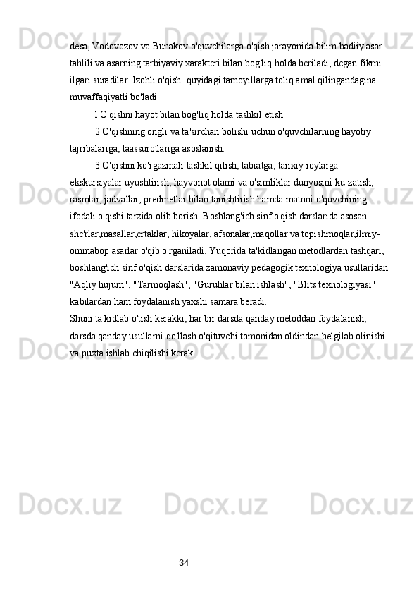 34desa, Vodovozov va Bunakov o'quvchilarga o'qish jarayonida bilim badiiy asar 
tahlili va asarning tarbiyaviy xarakteri bilan bog'liq holda beriladi, degan fikrni 
ilgari suradilar. Izohli o'qish: quyidagi tamoyillarga toliq amal qilingandagina 
muvaffaqiyatli bo'ladi:
l.O'qishni hayot bilan bog'liq holda tashkil etish.
2.O'qishning ongli va ta'sirchan bolishi uchun o'quvchilarning hayotiy 
tajribalariga, taassurotlariga asoslanish.
3.O'qishni ko'rgazmali tashkil qilish, tabiatga, tarixiy ioylarga 
ekskursiyalar uyushtirish, hayvonot olami va o'simliklar dunyosini ku-zatish, 
rasmlar, jadvallar, predmetlar bilan tanishtirish hamda matnni o'quvchining 
ifodali o'qishi tarzida olib borish. Boshlang'ich sinf o'qish darslarida asosan 
she'rlar,masallar,ertaklar, hikoyalar, afsonalar,maqollar va topishmoqlar,ilmiy-
ommabop asarlar o'qib o'rganiladi. Yuqorida ta'kidlangan metodlardan tashqari, 
boshlang'ich sinf o'qish darslarida zamonaviy pedagogik texnologiya usullaridan
"Aqliy hujum", "Tarmoqlash", "Guruhlar bilan ishlash", "Blits texnologiyasi" 
kabilardan ham foydalanish yaxshi samara beradi.
Shuni ta'kidlab o'tish kerakki, har bir darsda qanday metoddan foydalanish, 
darsda qanday usullarni qo'llash o'qituvchi tomonidan oldindan belgilab olinishi 
va puxta ishlab chiqilishi kerak.
            