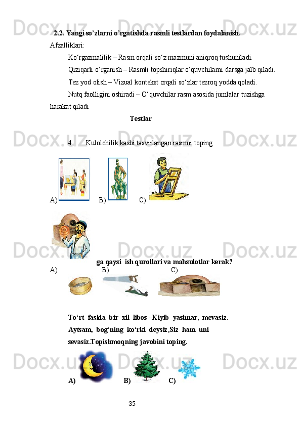 35   2.2. Yangi so’zlarni o’rgatishda rasmli testlardan foydalanish.
Afzalliklari:
Ko‘rgazmalilik – Rasm orqali so‘z mazmuni aniqroq tushuniladi.
Qiziqarli o‘rganish – Rasmli topshiriqlar o‘quvchilarni darsga jalb qiladi.
Tez yod olish – Vizual kontekst orqali so‘zlar tezroq yodda qoladi.
Nutq faolligini oshiradi – O‘quvchilar rasm asosida jumlalar tuzishga 
harakat qiladi
                                    Testlar
4. Kulolchilik kasbi tasvirlangan rasmni toping
A)      B)       C)
    ga qaysi  ish qurollari va mahsulotlar kerak?
A)                          B)                                   C)
         
To‘rt  faslda  bir  xil  libos –Kiyib  yashnar,  mevasiz.
Aytsam,  bog‘ning  ko‘rki  deysiz,Siz  ham  uni  
sevasiz.Topishmoqning javobini toping.
A)     B)     C) 