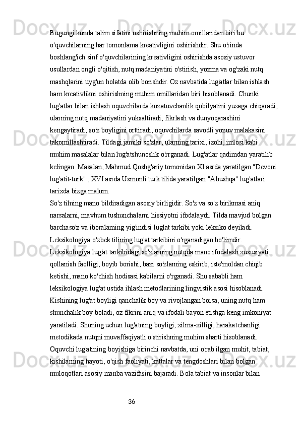 36Bugungi kunda talim sifatini oshirishning muhim omillaridan biri bu 
o'quvchilarning har tomonlama kreativligini oshirishdir. Shu o'rinda 
boshlang'ich sinf o'quvchilarining kreativligini oshirishda asosiy ustuvor 
usullardan ongli o'qitish, nutq madaniyatini o'stirish, yozma va og'zaki nutq 
mashqlarini uyg'un holatda olib borishdir. Oz navbatida lug'atlar bilan ishlash 
ham kreativlikni oshirishning muhim omillaridan biri hisoblanadi. Chunki 
lug'atlar bilan ishlash oquvchilarda kuzatuvchanlik qobilyatini yuzaga chiqaradi,
ularning nutq madaniyatini yuksaltiradi, fikrlash va dunyoqarashini 
kengaytiradi, so'z boyligini orttiradi, oquvchilarda savodli yozuv malakasini 
takomillashtiradi. Tildagi jamiki so'zlar, ularning tarixi, izohi, imlosi kabi 
muhim masalalar bilan lug'atshunoslik o'rrganadi. Lug'atlar qadimdan yaratilib 
kelingan. Masalan, Mahmud Qoshg'ariy tomonidan XI asrda yaratilgan "Devoni 
lug'atit-turk" , XVI asrda Usmonli turk tilida yaratilgan "Abushqa" lug'atlari 
tarixda bizga malum.
So'z tilning mano bildiradigan asosiy birligidir. So'z va so'z birikmasi aniq 
narsalarni, mavhum tushunchalarni hissiyotni ifodalaydi. Tilda mavjud bolgan 
barchaso'z va iboralarning yig'indisi luglat tarkibi yoki leksiko deyiladi. 
Leksikologiya o'zbek tilining lug'at tarkibini o'rganadigan bo'limdir. 
Leksikologiya lug'at tarkibidagi so'zlarning nutqda mano ifodalash xususiyati, 
qollanish faolligi, boyib borishi, bazi so'zlarning eskirib, iste'moldan chiqib 
ketishi, mano ko'chish hodisasi kabilarni o'rganadi. Shu sababli ham 
leksikologiya lug'at ustida ihlash metodlarining lingvistik asosi hisoblanadi. 
Kishining lug'at boyligi qanchalik boy va rivojlangan boisa, uning nutq ham 
shunchalik boy boladi, oz fikrini aniq va ifodali bayon etishga keng imkoniyat 
yaratiladi. Shuning uchun lug'atning boyligi, xilma-xilligi, harakatchanligi 
metodikada nutqni muvaffaqiyatli o'stirishning muhim sharti hisoblanadi. 
Oquvchi lug'atining boyishiga birinchi navbatda, uni o'rab ilgan muhit, tabiat, 
kishilarning hayoti, o'qish faoliyati, kattalar va tengdoshlari bilan bolgan 
muloqotlari asosiy manba vazifasini bajaradi. Bola tabiat va insonlar bilan  