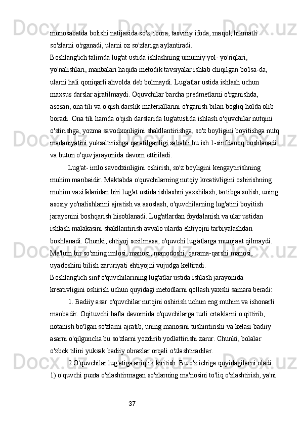 37munosabatda bolishi natijasida so'z, ibora, tasviriy ifoda, maqol, hikmatli 
so'zlarni o'rganadi, ularni oz so'zlariga aylantiradi.
Boshlang'ich talimda lug'at ustida ishlashning umumiy yol- yo'riqlari, 
yo'nalishlari, manbalari haqida metodik tavsiyalar ishlab chiqilgan bo'lsa-da, 
ularni hali qoniqarli ahvolda deb bolmaydi. Lug'atlar ustida ishlash uchun 
maxsus darslar ajratilmaydi. Oquvchilar barcha predmetlarni o'rganishda, 
asosan, ona tili va o'qish darslik materiallarini o'rganish bilan bogliq holda olib 
boradi. Ona tili hamda o'qish darslarida lug'atustida ishlash o'quvchilar nutqini 
o'stirishga, yozma savodxonligini shakllantirishga, so'z boyligini boyitishga nutq
madaniyatini yuksaltirishga qaratilganligi sababli bu ish 1-sinfdanoq boshlanadi 
va butun o'quv jarayonida davom ettiriladi.
Lug'at- imlo savodxinligini oshirish, so'z boyligini kengaytirishning 
muhim manbaidir. Maktabda o'quvchilarning nutqiy kreativligini oshirishning 
muhim vazifalaridan biri lug'at ustida ishlashni yaxshilash, tartibga solish, uning
asosiy yo'nalishlarini ajratish va asoslash, o'quvchilarning lug'atini boyitish 
jarayonini boshqarish hisoblanadi. Lug'atlardan foydalanish va ular ustidan 
ishlash malakasini shakllantirish avvalo ularda ehtiyojni tarbiyalashdan 
boshlanadi. Chunki, ehtiyoj sezilmasa, o'quvchi lug'atlarga murojaat qilmaydi. 
Ma'lum bir so'zning imlosi, manosi, manodoshi, qarama-qarshi manosi, 
uyadoshini bilish zaruriyati ehtiyojni vujudga keltiradi.
Boshlang'ich sinf o'quvchilarining lug'atlar ustida ishlash jarayonida 
kreativligini oshirish uchun quyidagi metodlarni qollash yaxshi samara beradi:
1. Badiiy asar o'quvchilar nutqini oshirish uchun eng muhim va ishonarli 
manbadir. Oqituvchi hafta davomida o'quvchilarga turli ertaklarni o qittirib, 
notanish bo'lgan so'zlarni ajratib, uning manosini tushintirishi va kelasi badiiy 
asarni o'qilguncha bu so'zlarni yozdirib yodlattirishi zarur. Chunki, bolalar 
o'zbek tilini yuksak badiiy obrazlar orqali o'zlashtiradilar.
2.O'quvchilar lug'atiga aniqlik kiritish. Bu o'z ichiga quyidagilarni oladi: 
1) o'quvchi puxta o'zlashtirmagan so'zlarning ma'nosini to'liq o'zlashtirish, ya'ni  