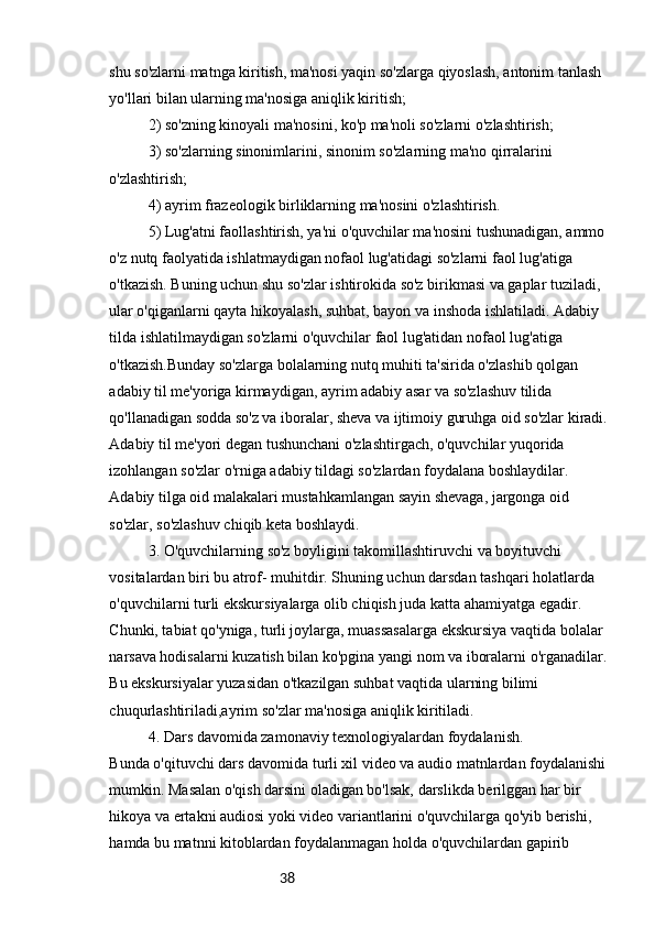 38shu so'zlarni matnga kiritish, ma'nosi yaqin so'zlarga qiyoslash, antonim tanlash 
yo'llari bilan ularning ma'nosiga aniqlik kiritish;
2) so'zning kinoyali ma'nosini, ko'p ma'noli so'zlarni o'zlashtirish;
3) so'zlarning sinonimlarini, sinonim so'zlarning ma'no qirralarini 
o'zlashtirish;
4) ayrim frazeologik birliklarning ma'nosini o'zlashtirish.
5) Lug'atni faollashtirish, ya'ni o'quvchilar ma'nosini tushunadigan, ammo
o'z nutq faolyatida ishlatmaydigan nofaol lug'atidagi so'zlarni faol lug'atiga 
o'tkazish. Buning uchun shu so'zlar ishtirokida so'z birikmasi va gaplar tuziladi, 
ular o'qiganlarni qayta hikoyalash, suhbat, bayon va inshoda ishlatiladi. Adabiy 
tilda ishlatilmaydigan so'zlarni o'quvchilar faol lug'atidan nofaol lug'atiga 
o'tkazish.Bunday so'zlarga bolalarning nutq muhiti ta'sirida o'zlashib qolgan 
adabiy til me'yoriga kirmaydigan, ayrim adabiy asar va so'zlashuv tilida
qo'llanadigan sodda so'z va iboralar, sheva va ijtimoiy guruhga oid so'zlar kiradi.
Adabiy til me'yori degan tushunchani o'zlashtirgach, o'quvchilar yuqorida 
izohlangan so'zlar o'rniga adabiy tildagi so'zlardan foydalana boshlaydilar. 
Adabiy tilga oid malakalari mustahkamlangan sayin shevaga, jargonga oid 
so'zlar, so'zlashuv chiqib keta boshlaydi.
3. O'quvchilarning so'z boyligini takomillashtiruvchi va boyituvchi 
vositalardan biri bu atrof- muhitdir. Shuning uchun darsdan tashqari holatlarda 
o'quvchilarni turli ekskursiyalarga olib chiqish juda katta ahamiyatga egadir. 
Chunki, tabiat qo'yniga, turli joylarga, muassasalarga ekskursiya vaqtida bolalar 
narsava hodisalarni kuzatish bilan ko'pgina yangi nom va iboralarni o'rganadilar.
Bu ekskursiyalar yuzasidan o'tkazilgan suhbat vaqtida ularning bilimi 
chuqurlashtiriladi,ayrim so'zlar ma'nosiga aniqlik kiritiladi.
4. Dars davomida zamonaviy texnologiyalardan foydalanish.
Bunda o'qituvchi dars davomida turli xil video va audio matnlardan foydalanishi
mumkin. Masalan o'qish darsini oladigan bo'lsak, darslikda berilggan har bir 
hikoya va ertakni audiosi yoki video variantlarini o'quvchilarga qo'yib berishi, 
hamda bu matnni kitoblardan foydalanmagan holda o'quvchilardan gapirib  