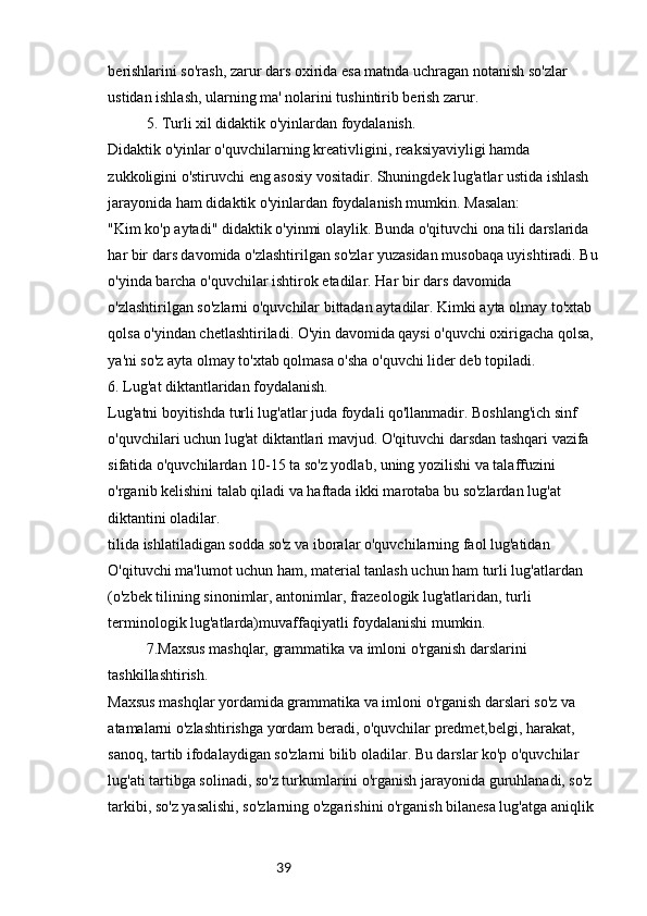 39berishlarini so'rash, zarur dars oxirida esa matnda uchragan notanish so'zlar 
ustidan ishlash, ularning ma' nolarini tushintirib berish zarur.
5. Turli xil didaktik o'yinlardan foydalanish.
Didaktik o'yinlar o'quvchilarning kreativligini, reaksiyaviyligi hamda 
zukkoligini o'stiruvchi eng asosiy vositadir. Shuningdek lug'atlar ustida ishlash 
jarayonida ham didaktik o'yinlardan foydalanish mumkin. Masalan:
"Kim ko'p aytadi" didaktik o'yinmi olaylik. Bunda o'qituvchi ona tili darslarida 
har bir dars davomida o'zlashtirilgan so'zlar yuzasidan musobaqa uyishtiradi. Bu
o'yinda barcha o'quvchilar ishtirok etadilar. Har bir dars davomida 
o'zlashtirilgan so'zlarni o'quvchilar bittadan aytadilar. Kimki ayta olmay to'xtab 
qolsa o'yindan chetlashtiriladi. O'yin davomida qaysi o'quvchi oxirigacha qolsa, 
ya'ni so'z ayta olmay to'xtab qolmasa o'sha o'quvchi lider deb topiladi.
6. Lug'at diktantlaridan foydalanish.
Lug'atni boyitishda turli lug'atlar juda foydali qo'llanmadir. Boshlang'ich sinf 
o'quvchilari uchun lug'at diktantlari mavjud. O'qituvchi darsdan tashqari vazifa 
sifatida o'quvchilardan 10-15 ta so'z yodlab, uning yozilishi va talaffuzini 
o'rganib kelishini talab qiladi va haftada ikki marotaba bu so'zlardan lug'at 
diktantini oladilar.
tilida ishlatiladigan sodda so'z va iboralar o'quvchilarning faol lug'atidan
O'qituvchi ma'lumot uchun ham, material tanlash uchun ham turli lug'atlardan 
(o'zbek tilining sinonimlar, antonimlar, frazeologik lug'atlaridan, turli 
terminologik lug'atlarda)muvaffaqiyatli foydalanishi mumkin.
7.Maxsus mashqlar, grammatika va imloni o'rganish darslarini 
tashkillashtirish.
Maxsus mashqlar yordamida grammatika va imloni o'rganish darslari so'z va 
atamalarni o'zlashtirishga yordam beradi, o'quvchilar predmet,belgi, harakat, 
sanoq, tartib ifodalaydigan so'zlarni bilib oladilar. Bu darslar ko'p o'quvchilar 
lug'ati tartibga solinadi, so'z turkumlarini o'rganish jarayonida guruhlanadi, so'z 
tarkibi, so'z yasalishi, so'zlarning o'zgarishini o'rganish bilanesa lug'atga aniqlik  