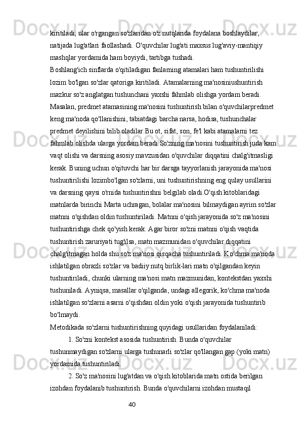 40kiritiladi; ular o'rgangan so'zlaridan o'z nutqlarida foydalana boshlaydilar, 
natijada lug'atlari faollashadi. O'quvchilar lug'ati maxsus lug'aviy-mantiqiy
mashqlar yordamida ham boyiydi, tartibga tushadi.
Boshlang'ich sinflarda o'qitiladigan fanlarning atamalari ham tushuntirilishi 
lozim bo'lgan so'zlar qatoriga kiritiladi. Atamalarning ma'nosiniushuntirish 
mazkur so'z anglatgan tushunchani yaxshi fahmlab olishga yordam beradi. 
Masalan, predmet atamasining ma'nosini tushuntirish bilan o'quvchilarpredmet 
keng ma'noda qo'llanishini, tabiatdagi barcha narsa, hodisa, tushunchalar 
predmet deyilishini bilib oladilar.Bu ot, sifat, son, fe'l kabi atamalarni tez 
fahmlab olishda ularga yordam beradi.So'zning ma'nosini tushuntirish juda kam 
vaqt olishi va darsning asosiy mavzusidan o'quvchilar diqqatini chalg'itmasligi 
kerak. Buning uchun o'qituvchi har bir darsga tayyorlanish jarayonida ma'nosi 
tushuntirilishi lozimbo'lgan so'zlarni, uni tushuntirishning eng qulay usullarini 
va darsning qaysi o'rnida tushuntirishni belgilab oladi.O'qish kitoblaridagi 
matnlarda birinchi Marta uchragan, bolalar ma'nosini bilmaydigan ayrim so'zlar 
matnni o'qishdan oldin tushuntiriladi. Matnni o'qish jarayonida so'z ma'nosini 
tushuntirishga chek qo'yish kerak. Agar biror so'zni matnni o'qish vaqtida 
tushuntirish zaruriyati tug'ilsa, matn mazmunidan o'quvchilar diqqatini 
chalg'itmagan holda shu so'z ma'nosi qisqacha tushuntiriladi. Ko'chma ma'noda 
ishlatilgan obrazli so'zlar va badiiy nutq birlik-lari matn o'qilgandan keyin 
tushuntiriladi, chunki ularning ma'nosi matn mazmunidan, kontekstdan yaxshi 
tushuniladi. Ayniqsa, masallar o'qilganda, undagi allegorik, ko'chma ma'noda 
ishlatilgan so'zlarni asarni o'qishdan oldin yoki o'qish jarayonida tushuntirib 
bo'lmaydi.
Metodikada so'zlarni tushuntirishning quyidagi usullaridan foydalaniladi:
1. So'zni kontekst asosida tushuntirish. Bunda o'quvchilar 
tushunmaydigan so'zlarni ularga tushunarli so'zlar qo'llangan gap (yoki matn) 
yordamida tushuntiriladi.
2. So'z ma'nosini lug'atdan va o'qish kitoblarida matn ostida berilgan 
izohdan foydalanib tushuntirish. Bunda o'quvchilarni izohdan mustaqil  