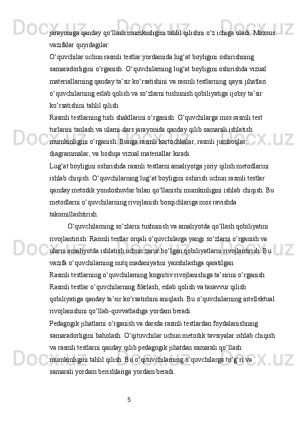 5jarayoniga qanday qo‘llash mumkinligini tahlil qilishni o‘z ichiga oladi. Maxsus
vazifalar quyidagilar:
O‘quvchilar uchun rasmli testlar yordamida lug‘at boyligini oshirishning 
samaradorligini o‘rganish: O‘quvchilarning lug‘at boyligini oshirishda vizual 
materiallarning qanday ta’sir ko‘rsatishini va rasmli testlarning qaysi jihatlari 
o‘quvchilarning eslab qolish va so‘zlarni tushunish qobiliyatiga ijobiy ta’sir 
ko‘rsatishini tahlil qilish.
Rasmli testlarning turli shakllarini o‘rganish: O‘quvchilarga mos rasmli test 
turlarini tanlash va ularni dars jarayonida qanday qilib samarali ishlatish 
mumkinligini o‘rganish. Bunga rasmli kartochkalar, rasmli jumboqlar, 
diagrammalar, va boshqa vizual materiallar kiradi.
Lug‘at boyligini oshirishda rasmli testlarni amaliyotga joriy qilish metodlarini 
ishlab chiqish: O‘quvchilarning lug‘at boyligini oshirish uchun rasmli testlar 
qanday metodik yondoshuvlar bilan qo‘llanishi mumkinligini ishlab chiqish. Bu 
metodlarni o‘quvchilarning rivojlanish bosqichlariga mos ravishda 
takomillashtirish.
O‘quvchilarning so‘zlarni tushunish va amaliyotda qo‘llash qobiliyatini 
rivojlantirish: Rasmli testlar orqali o‘quvchilarga yangi so‘zlarni o‘rganish va 
ularni amaliyotda ishlatish uchun zarur bo‘lgan qobiliyatlarni rivojlantirish. Bu 
vazifa o‘quvchilarning nutq madaniyatini yaxshilashga qaratilgan.
Rasmli testlarning o‘quvchilarning kognitiv rivojlanishiga ta’sirini o‘rganish: 
Rasmli testlar o‘quvchilarning fikrlash, eslab qolish va tasavvur qilish 
qobiliyatiga qanday ta’sir ko‘rsatishini aniqlash. Bu o‘quvchilarning intellektual 
rivojlanishini qo‘llab-quvvatlashga yordam beradi.
Pedagogik jihatlarni o‘rganish va darsda rasmli testlardan foydalanishning 
samaradorligini baholash: O‘qituvchilar uchun metodik tavsiyalar ishlab chiqish 
va rasmli testlarni qanday qilib pedagogik jihatdan samarali qo‘llash 
mumkinligini tahlil qilish. Bu o‘qituvchilarning o‘quvchilarga to‘g‘ri va 
samarali yordam berishlariga yordam beradi. 