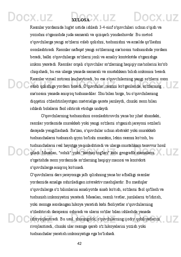 42                                        XULOSA
Rasmlar yordamida lug'at ustida ishlash 3-4-sinf o'quvchilari uchun o'qish va 
yozishni o'rganishda juda samarali va qiziqarli yondashuvdir. Bu metod 
o'quvchilarga yangi so'zlarni eslab qolishni, tushunishni va amalda qo'llashni 
osonlashtiradi. Rasmlar nafaqat yangi so'zlarning ma'nosini tushunishda yordam 
beradi, balki o'quvchilarga so'zlarni jonli va amaliy kontekstda o'rganishga 
imkon yaratadi. Rasmlar orqali o'quvchilar so'zlarning haqiqiy ma'nolarini ko'rib
chiqishadi, bu esa ularga yanada samarali va mustahkam bilish imkonini beradi.
Rasmlar vizual xotirani kuchaytiradi, bu esa o'quvchilarning yangi so'zlarni oson
eslab qolishiga yordam beradi. O'quvchilar, rasmni ko'rganlarida, so'zlarning 
ma'nosini yanada aniqroq tushunadilar. Shu bilan birga, bu o'quvchilarning 
diqqatini o'zlashtirilayotgan materialga qarata jamlaydi, chunki rasm bilan 
ishlash bolalarni faol ishtirok etishga undaydi.
O'quvchilarning tushunishini osonlashtiruvchi yana bir jihat shundaki, 
rasmlar yordamida murakkab yoki yangi so'zlarni o'rganish jarayoni sezilarli 
darajada yengillashadi. Ba'zan, o'quvchilar uchun abstrakt yoki murakkab 
tushunchalarni tushunish qiyin bo'lishi mumkin, lekin rasmni ko'rish, bu 
tushunchalarni real hayotga yaqinlashtiradi va ularga mustahkam tasavvur hosil 
qiladi. Masalan, "sohili" yoki "kavkaz tog'lari" kabi geografik atamalarni 
o'rgatishda rasm yordamida so'zlarning haqiqiy manosi va konteksti 
o'quvchilarga aniqroq ko'rinadi.
O'quvchilarni dars jarayoniga jalb qilishning yana bir afzalligi rasmlar 
yordamida amalga oshiriladigan interaktiv mashqlardir. Bu mashqlar 
o'quvchilarga o'z bilimlarini amaliyotda sinab ko'rish, so'zlarni faol qo'llash va 
tushunish imkoniyatini yaratadi. Masalan, rasmli testlar, jumlalarni to'ldirish, 
yoki rasmga asoslangan hikoya yaratish kabi faoliyatlar o'quvchilarning 
o'zlashtirish darajasini oshiradi va ularni so'zlar bilan ishlashda yanada 
ishtiyoqlantiradi. Bu usul, shuningdek, o'quvchilarning ijodiy qobiliyatlarini 
rivojlantiradi, chunki ular rasmga qarab o'z hikoyalarini yozish yoki 
tushunchalar yaratish imkoniyatiga ega bo'lishadi. 