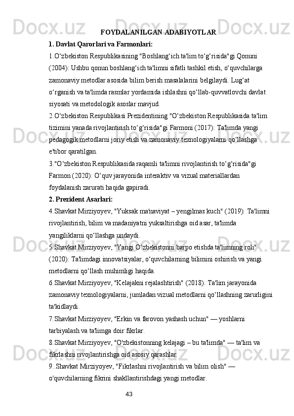 43                               FOYDALANILGAN ADABIYOTLAR
1. Davlat Qarorlari va Farmonlari:
1.O‘zbekiston Respublikasining "Boshlang‘ich ta'lim to‘g‘risida"gi Qonuni 
(2004): Ushbu qonun boshlang‘ich ta'limni sifatli tashkil etish, o‘quvchilarga 
zamonaviy metodlar asosida bilim berish masalalarini belgilaydi. Lug‘at 
o‘rganish va ta'limda rasmlar yordamida ishlashni qo‘llab-quvvatlovchi davlat 
siyosati va metodologik asoslar mavjud.
2.O‘zbekiston Respublikasi Prezidentining "O‘zbekiston Respublikasida ta'lim 
tizimini yanada rivojlantirish to‘g‘risida"gi Farmoni (2017): Ta'limda yangi 
pedagogik metodlarni joriy etish va zamonaviy texnologiyalarni qo‘llashga 
e'tibor qaratilgan.
3."O‘zbekiston Respublikasida raqamli ta'limni rivojlantirish to‘g‘risida"gi 
Farmon (2020): O‘quv jarayonida interaktiv va vizual materiallardan 
foydalanish zarurati haqida gapiradi.
2. Prezident Asarlari:
4.Shavkat Mirziyoyev, "Yuksak ma'naviyat – yengilmas kuch" (2019): Ta'limni 
rivojlantirish, bilim va madaniyatni yuksaltirishga oid asar, ta'limda 
yangiliklarni qo‘llashga undaydi.
5.Shavkat Mirziyoyev, "Yangi O‘zbekistonni barpo etishda ta'limning roli" 
(2020): Ta'limdagi innovatsiyalar, o‘quvchilarning bilimini oshirish va yangi 
metodlarni qo‘llash muhimligi haqida.
6.Shavkat Mirziyoyev, "Kelajakni rejalashtirish" (2018): Ta'lim jarayonida 
zamonaviy texnologiyalarni, jumladan vizual metodlarni qo‘llashning zarurligini
ta'kidlaydi.
7 .Shavkat Mirziyoyev, "Erkin va farovon yashash uchun" — yoshlarni 
tarbiyalash va ta'limga doir fikrlar.
8.Shavkat Mirziyoyev, "O'zbekistonning kelajagi – bu ta'limda" — ta'lim va 
fikrlashni rivojlantirishga oid asosiy qarashlar.
9..Shavkat Mirziyoyev, "Fikrlashni rivojlantirish va bilim olish" — 
o'quvchilarning fikrini shakllantirishdagi yangi metodlar. 