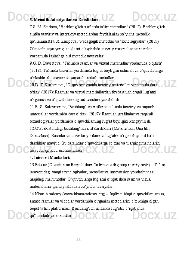 443. Metodik Adabiyotlar va Darsliklar:
7.S. M. Saidova, "Boshlang‘ich sinflarda ta'lim metodlari" (2012): Boshlang‘ich
sinfda tasviriy va interaktiv metodlardan foydalanish bo‘yicha metodik 
qo‘llanma.8.N. X. Zaripova, "Pedagogik metodlar va texnologiyalar" (2015): 
O‘quvchilarga yangi so‘zlarni o‘rgatishda tasviriy materiallar va rasmlar 
yordamida ishlashga oid metodik tavsiyalar.
9.G. D. Davletova, "Ta'limda rasmlar va vizual materiallar yordamida o'qitish" 
(2018): Ta'limda tasvirlar yordamida lug‘at boyligini oshirish va o‘quvchilarga 
o‘zlashtirish jarayonida samarali ishlash metodlari.
10.D. T. Kurbanova, "O‘quv jarayonida tasviriy materiallar yordamida dars 
o'tish" (2017): Rasmlar va vizual materiallardan foydalanish orqali lug‘atni 
o‘rganish va o‘quvchilarning tushunishini yaxshilash.
11.R. S. Suleymanov, "Boshlang‘ich sinflarda ta'limda tasviriy va raqamli 
materiallar yordamida dars o‘tish" (2019): Rasmlar, grafikalar va raqamli 
texnologiyalar yordamida o‘quvchilarning lug‘at boyligini kengaytirish.
12.O‘zbekistondagi boshlang‘ich sinf darsliklari (Matematika, Ona tili, 
Dasturlash): Rasmlar va tasvirlar yordamida lug‘atni o‘rganishga oid turli 
darsliklar mavjud. Bu darsliklar o‘quvchilarga so‘zlar va ularning ma'nolarini 
tasavvur qilishni osonlashtiradi.
4. Internet Manbalari:
13.Edu.uz (O‘zbekiston Respublikasi Ta'lim vazirligining rasmiy sayti) – Ta'lim 
jarayonidagi yangi texnologiyalar, metodlar va innovatsion yondashuvlar 
haqidagi ma'lumotlar. O‘quvchilarga lug‘atni o‘rgatishda rasm va vizual 
materiallarni qanday ishlatish bo‘yicha tavsiyalar.
14.Khan Academy (www.khanacademy.org) – Ingliz tilidagi o‘quvchilar uchun, 
ammo rasmlar va videolar yordamida o‘rganish metodlarini o‘z ichiga olgan 
bepul ta'lim platformasi. Boshlang‘ich sinflarda lug‘atni o‘rgatishda 
qo‘llaniladigan metodlar. 
