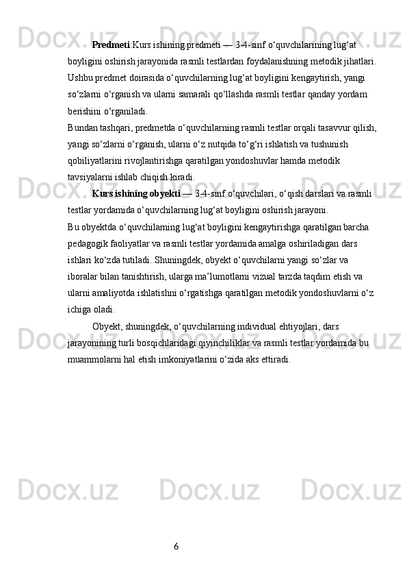 6Predmeti :Kurs ishining predmeti — 3-4-sinf o‘quvchilarining lug‘at 
boyligini oshirish jarayonida rasmli testlardan foydalanishning metodik jihatlari.
Ushbu predmet doirasida o‘quvchilarning lug‘at boyligini kengaytirish, yangi 
so‘zlarni o‘rganish va ularni samarali qo‘llashda rasmli testlar qanday yordam 
berishini o‘rganiladi.
Bundan tashqari, predmetda o‘quvchilarning rasmli testlar orqali tasavvur qilish,
yangi so‘zlarni o‘rganish, ularni o‘z nutqida to‘g‘ri ishlatish va tushunish 
qobiliyatlarini rivojlantirishga qaratilgan yondoshuvlar hamda metodik 
tavsiyalarni ishlab chiqish kiradi.
Kurs ishining obyekti  — 3-4-sinf o‘quvchilari, o‘qish darslari va rasmli 
testlar yordamida o‘quvchilarning lug‘at boyligini oshirish jarayoni.
Bu obyektda o‘quvchilarning lug‘at boyligini kengaytirishga qaratilgan barcha 
pedagogik faoliyatlar va rasmli testlar yordamida amalga oshiriladigan dars 
ishlari ko‘zda tutiladi. Shuningdek, obyekt o‘quvchilarni yangi so‘zlar va 
iboralar bilan tanishtirish, ularga ma’lumotlarni vizual tarzda taqdim etish va 
ularni amaliyotda ishlatishni o‘rgatishga qaratilgan metodik yondoshuvlarni o‘z 
ichiga oladi.
Obyekt, shuningdek, o‘quvchilarning individual ehtiyojlari, dars 
jarayonining turli bosqichlaridagi qiyinchiliklar va rasmli testlar yordamida bu 
muammolarni hal etish imkoniyatlarini o‘zida aks ettiradi. 