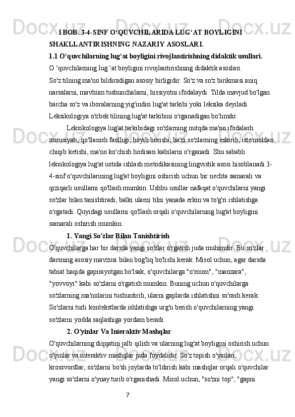 7       I BOB. 3-4-SINF O‘QUVCHILARIDA LUG‘AT BOYLIGINI 
SHAKLLANTIRISHNING NAZARIY ASOSLARI.
1.1 O‘quvchilarning lug‘at boyligini rivojlantirishning didaktik usullari.
O ‘quvchilarning lug ‘at boyligini rivojlantirishning didaktik asoslari.
So'z tilning ma'no bildiradigan asosiy birligidir. So'z va so'z birikmasi aniq 
narsalarni, mavhum tushunchalarni, hissiyotni ifodalaydi. Tilda mavjud bo'lgan 
barcha so'z va iboralarning yig'indisi lug'at tarkibi yoki leksika deyiladi 
Leksikologiya o'zbek tilining lug'at tarkibini o'rganadigan bo'limdir. 
Leksikologiya lug'at tarkibidagi so'zlarning nutqda ma'no ifodalash 
xususiyati, qo'llanish faolligi, boyib borishi, ba'zi so'zlarning eskirib, iste'moldan
chiqib ketishi, ma'no ko'chish hodisasi kabilarni o'rganadi. Shu sababli 
leksikologiya lug'at ustida ishlash metodikasining lingvistik asosi hisoblanadi.3-
4-sinf o'quvchilarining lug'at boyligini oshirish uchun bir nechta samarali va 
qiziqarli usullarni qo'llash mumkin. Ushbu usullar nafaqat o'quvchilarni yangi 
so'zlar bilan tanishtiradi, balki ularni tilni yanada erkin va to'g'ri ishlatishga 
o'rgatadi. Quyidagi usullarni qo'llash orqali o'quvchilarning lug'at boyligini 
samarali oshirish mumkin:
1. Yangi So'zlar Bilan Tanishtirish
O'quvchilarga har bir darsda yangi so'zlar o'rgatish juda muhimdir. Bu so'zlar 
darsning asosiy mavzusi bilan bog'liq bo'lishi kerak. Misol uchun, agar darsda 
tabiat haqida gapirayotgan bo'lsak, o'quvchilarga "o'rmon", "manzara", 
"yovvoyi" kabi so'zlarni o'rgatish mumkin. Buning uchun o'quvchilarga 
so'zlarning ma'nolarini tushuntirib, ularni gaplarda ishlatishni so'rash kerak. 
So'zlarni turli kontekstlarda ishlatishga urg'u berish o'quvchilarning yangi 
so'zlarni yodda saqlashiga yordam beradi.
2. O'yinlar Va Interaktiv Mashqlar
O'quvchilarning diqqatini jalb qilish va ularning lug'at boyligini oshirish uchun 
o'yinlar va interaktiv mashqlar juda foydalidir. So'z topish o'yinlari, 
krossvordlar, so'zlarni bo'sh joylarda to'ldirish kabi mashqlar orqali o'quvchilar 
yangi so'zlarni o'ynay turib o'rganishadi. Misol uchun, "so'zni top", "gapni  