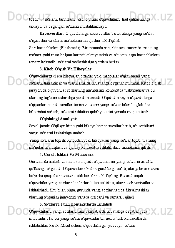 8to'ldir", "so'zlarni tasvirlash" kabi o'yinlar o'quvchilarni faol qatnashishga 
undaydi va o'rgangan so'zlarni mustahkamlaydi.
Krossvordlar:  O'quvchilarga krossvordlar berib, ularga yangi so'zlar 
o'rganishni va ularni ma'nolarini aniqlashni taklif qilish.
So'z kartochkalari (Flashcards): Bir tomonda so'z, ikkinchi tomonda esa uning 
ma'nosi yoki rasm bo'lgan kartochkalar yaratish va o'quvchilarga kartochkalarni 
tez-tez ko'rsatib, so'zlarni yodlashlariga yordam berish.
3. Kitob O'qish Va Hikoyalar
O'quvchilarga qisqa hikoyalar, ertaklar yoki maqolalar o'qish orqali yangi 
so'zlarni tanishtirish va ularni amalda ishlatishga o'rgatish mumkin. Kitob o'qish 
jarayonida o'quvchilar so'zlarning ma'nolarini kontekstda tushunadilar va bu 
ularning lug'atini oshirishga yordam beradi. O'qishdan keyin o'quvchilarga 
o'qiganlari haqida savollar berish va ularni yangi so'zlar bilan bog'lab fikr 
bildirishni so'rash, so'zlarni ishlatish qobiliyatlarini yanada rivojlantiradi.
O'qishdagi Amaliyot:
Savol-javob: O'qilgan kitob yoki hikoya haqida savollar berib, o'quvchilarni 
yangi so'zlarni ishlatishga undash.
Yangi so'zlarni topish: Kitobdan yoki hikoyadan yangi so'zlar topib, ularning 
ma'nolarini aniqlash va qanday kontekstda ishlatilishini muhokama qilish.
4. Guruh Ishlari Va Munozara
Guruhlarda ishlash va munozara qilish o'quvchilarni yangi so'zlarni amalda 
qo'llashga o'rgatadi. O'quvchilarni kichik guruhlarga bo'lib, ularga biror mavzu 
bo'yicha qisqacha munozara olib borishni taklif qiling. Bu usul orqali 
o'quvchilar yangi so'zlarni bir-birlari bilan bo'lishib, ularni turli vaziyatlarda 
ishlatishadi. Shu bilan birga, guruhda yangi so'zlar haqida fikr almashish 
ularning o'rganish jarayonini yanada qiziqarli va samarali qiladi.
5. So'zlarni Turli Kontekstlarda Ishlatish
O'quvchilarni yangi so'zlarni turli vaziyatlarda ishlatishga o'rgatish juda 
muhimdir. Har bir yangi so'zni o'quvchilar bir necha turli kontekstlarda 
ishlatishlari kerak. Misol uchun, o'quvchilarga "yovvoyi" so'zini  