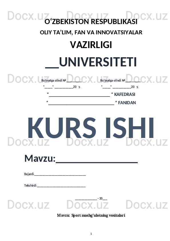 O‘ZBEKISTON RESPUBLIKASI 
OLIY  TA’LIM, FAN  VA INNOVATSIYALAR
VAZIRLIGI
__UNIVERSITETI
Ro’yxatga olindi №__________                          Ro’yxatga olindi №__________
“_____” ____________20   y.                             “_____” ____________20   y.
“___________________________ “ KAFEDRASI
“_____________________________ “ FANIDAN
KURS ISHI 
Mavzu:________________ 
Bajardi:_________________________________
Tekshirdi:_______________________________
______________ - 20___
Mavzu:  Sport   mashg'ulotning vositalari
1 