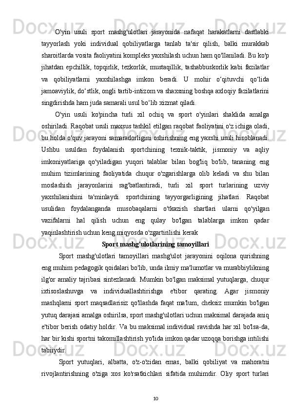 O'yin   usuli   sport   mashg'ulotlari   jarayonida   nafaqat   harakatlarni   dastlabki
tayyorlash   yoki   individual   qobiliyatlarga   tanlab   ta'sir   qilish,   balki   murakkab
sharoitlarda vosita faoliyatini kompleks yaxshilash uchun ham qo'llaniladi. Bu ko'p
jihatdan   epchillik,   topqirlik,   tezkorlik,   mustaqillik,   tashabbuskorlik   kabi   fazilatlar
va   qobiliyatlarni   yaxshilashga   imkon   beradi.   U   mohir   o‘qituvchi   qo‘lida
jamoaviylik, do‘stlik, ongli tartib-intizom va shaxsning boshqa axloqiy fazilatlarini
singdirishda ham juda samarali usul bo‘lib xizmat qiladi. 
O'yin   usuli   ko'pincha   turli   xil   ochiq   va   sport   o'yinlari   shaklida   amalga
oshiriladi. Raqobat usuli maxsus tashkil etilgan raqobat faoliyatini o'z ichiga oladi,
bu holda o'quv jarayoni samaradorligini oshirishning eng yaxshi usuli hisoblanadi.
Ushbu   usuldan   foydalanish   sportchining   texnik-taktik,   jismoniy   va   aqliy
imkoniyatlariga   qo'yiladigan   yuqori   talablar   bilan   bog'liq   bo'lib,   tananing   eng
muhim   tizimlarining   faoliyatida   chuqur   o'zgarishlarga   olib   keladi   va   shu   bilan
moslashish   jarayonlarini   rag'batlantiradi,   turli   xil   sport   turlarining   uzviy
yaxshilanishini   ta'minlaydi.   sportchining   tayyorgarligining   jihatlari.   Raqobat
usulidan   foydalanganda   musobaqalarni   o'tkazish   shartlari   ularni   qo'yilgan
vazifalarni   hal   qilish   uchun   eng   qulay   bo'lgan   talablarga   imkon   qadar
yaqinlashtirish uchun keng miqyosda o'zgartirilishi kerak
Sport mashg'ulotlarining tamoyillari
Sport   mashg'ulotlari   tamoyillari   mashg'ulot   jarayonini   oqilona   qurishning
eng muhim pedagogik qoidalari bo'lib, unda ilmiy ma'lumotlar va murabbiylikning
ilg'or   amaliy  tajribasi  sintezlanadi.  Mumkin  bo'lgan  maksimal  yutuqlarga, chuqur
ixtisoslashuvga   va   individuallashtirishga   e'tibor   qarating.   Agar   jismoniy
mashqlarni   sport   maqsadlarisiz   qo'llashda   faqat   ma'lum,   cheksiz   mumkin   bo'lgan
yutuq darajasi amalga oshirilsa, sport mashg'ulotlari uchun maksimal darajada aniq
e'tibor berish odatiy holdir. Va bu maksimal individual ravishda har xil bo'lsa-da,
har bir kishi sportni takomillashtirish yo'lida imkon qadar uzoqqa borishga intilishi
tabiiydir. 
Sport   yutuqlari,   albatta,   o'z-o'zidan   emas,   balki   qobiliyat   va   mahoratni
rivojlantirishning   o'ziga   xos   ko'rsatkichlari   sifatida   muhimdir.   Oliy   sport   turlari
10 