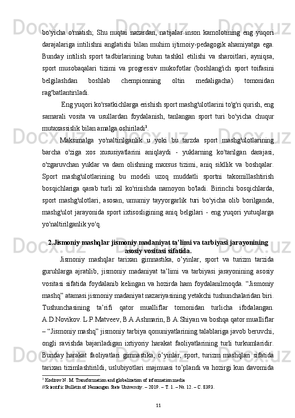 bo'yicha   o'rnatish;   Shu   nuqtai   nazardan,   natijalar   inson   kamolotining   eng   yuqori
darajalariga   intilishni   anglatishi  bilan  muhim   ijtimoiy-pedagogik  ahamiyatga   ega.
Bunday   intilish   sport   tadbirlarining   butun   tashkil   etilishi   va   sharoitlari,   ayniqsa,
sport   musobaqalari   tizimi   va   progressiv   mukofotlar   (boshlang'ich   sport   toifasini
belgilashdan   boshlab   chempionning   oltin   medaligacha)   tomonidan
rag'batlantiriladi. 
 Eng yuqori ko'rsatkichlarga erishish sport mashg'ulotlarini to'g'ri qurish, eng
samarali   vosita   va   usullardan   foydalanish,   tanlangan   sport   turi   bo'yicha   chuqur
mutaxassislik bilan amalga oshiriladi 3
. 
Maksimalga   yo'naltirilganlik   u   yoki   bu   tarzda   sport   mashg'ulotlarining
barcha   o'ziga   xos   xususiyatlarini   aniqlaydi   -   yuklarning   ko'tarilgan   darajasi,
o'zgaruvchan   yuklar   va   dam   olishning   maxsus   tizimi,   aniq   sikllik   va   boshqalar.
Sport   mashg'ulotlarining   bu   modeli   uzoq   muddatli   sportni   takomillashtirish
bosqichlariga   qarab   turli   xil   ko'rinishda   namoyon   bo'ladi.   Birinchi   bosqichlarda,
sport   mashg'ulotlari,   asosan,   umumiy   tayyorgarlik   turi   bo'yicha   olib   borilganda,
mashg'ulot   jarayonida   sport   ixtisosligining   aniq   belgilari   -   eng   yuqori   yutuqlarga
yo'naltirilganlik yo'q. 
2.Jismoniy mashqlar jismoniy madaniyat ta’limi va tarbiyasi jarayonining
asosiy vositasi sifatida.
Jismoniy   mashqlar   tarixan   gimnastika,   o’yinlar,   sport   va   turizm   tarzida
guruhlarga   ajratilib,   jismoniy   madaniyat   ta’limi   va   tarbiyasi   jarayonining   asosiy
vositasi   sifatida   foydalanib   kelingan   va   hozirda   ham   foydalanilmoqda.   “Jismoniy
mashq” atamasi jismoniy madaniyat nazariyasining yetakchi tushunchalaridan biri.
Tushunchasining   ta’rifi   qator   mualliflar   tomonidan   turlicha   ifodalangan.
A.D.Novikov. L.P.Matveev, B.A.Ashmarin, B.A.Shiyan va boshqa qator mualliflar
– “Jismoniy mashq” jismoniy tarbiya qonuniyatlarining talablariga javob beruvchi,
ongli   ravishda   bajariladigan   ixtiyoriy   harakat   faoliyatlarining   turli   turkumlaridir.
Bunday   harakat   faoliyatlari   gimnastika,   o’yinlar,   sport,   turizm   mashqlari   sifatida
tarixan tizimlashtirildi, uslubiyotlari majmuasi  to’plandi va hozirgi kun davomida
3
 Kodirov N. M. Transformation and globalization of information media 
//Scientific Bulletin of Namangan State University. – 2019. –  Т . 1. – №. 12. –  С . 8393.
11 