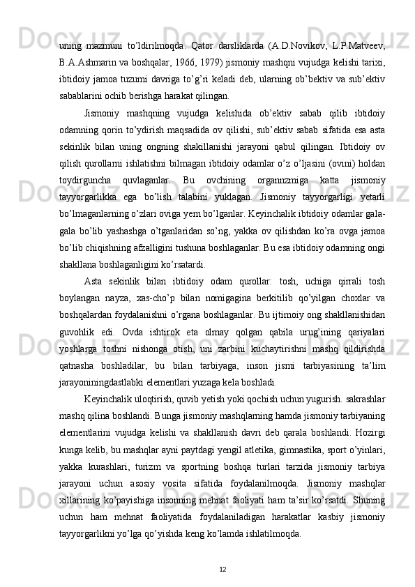 uning   mazmuni   to’ldirilmoqda.   Qator   darsliklarda   (A.D.Novikov,   L.P.Matveev,
B.A.Ashmarin va boshqalar, 1966, 1979) jismoniy mashqni vujudga kelishi tarixi,
ibtidoiy  jamoa  tuzumi  davriga to’g’ri  keladi  deb,  ularning  ob’bektiv  va  sub’ektiv
sabablarini ochib berishga harakat qilingan. 
Jismoniy   mashqning   vujudga   kelishida   ob’ektiv   sabab   qilib   ibtidoiy
odamning  qorin  to’ydirish   maqsadida   ov  qilishi,   sub’ektiv  sabab   sifatida  esa   asta
sekinlik   bilan   uning   ongning   shakillanishi   jarayoni   qabul   qilingan.   Ibtidoiy   ov
qilish qurollarni ishlatishni  bilmagan ibtidoiy odamlar o’z o’ljasini (ovini) holdan
toydirguncha   quvlaganlar.   Bu   ovchining   organnzmiga   katta   jismoniy
tayyorgarlikka   ega   bo’lish   talabini   yuklagan.   Jismoniy   tayyorgarligi   yetarli
bo’lmaganlarning o’zlari oviga yem bo’lganlar. Keyinchalik ibtidoiy odamlar gala-
gala   bo’lib   yashashga   o’tganlaridan   so’ng,   yakka   ov   qilishdan   ko’ra   ovga   jamoa
bo’lib chiqishning afzalligini tushuna boshlaganlar. Bu esa ibtidoiy odamning ongi
shakllana boshlaganligini ko’rsatardi. 
Asta   sekinlik   bilan   ibtidoiy   odam   qurollar:   tosh,   uchiga   qirrali   tosh
boylangan   nayza,   xas-cho’p   bilan   nomigagina   berkitilib   qo’yilgan   choxlar   va
boshqalardan foydalanishni o’rgana boshlaganlar. Bu ijtimoiy ong shakllanishidan
guvohlik   edi.   Ovda   ishtirok   eta   olmay   qolgan   qabila   urug’ining   qariyalari
yoshlarga   toshni   nishonga   otish,   uni   zarbini   kuchaytirishni   mashq   qildirishda
qatnasha   boshladilar,   bu   bilan   tarbiyaga,   inson   jismi   tarbiyasining   ta’lim
jarayoniningdastlabki elementlari yuzaga kela boshladi. 
Keyinchalik uloqtirish, quvib yetish yoki qochish uchun yugurish. sakrashlar
mashq qilina boshlandi. Bunga jismoniy mashqlarning hamda jismoniy tarbiyaning
elementlarini   vujudga   kelishi   va   shakllanish   davri   deb   qarala   boshlandi.   Hozirgi
kunga kelib, bu mashqlar ayni paytdagi yengil atletika, gimnastika, sport o’yinlari,
yakka   kurashlari,   turizm   va   sportning   boshqa   turlari   tarzida   jismoniy   tarbiya
jarayoni   uchun   asosiy   vosita   sifatida   foydalanilmoqda.   Jismoniy   mashqlar
xillarining   ko’payishiga   insonning   mehnat   faoliyati   ham   ta’sir   ko’rsatdi.   Shuning
uchun   ham   mehnat   faoliyatida   foydalaniladigan   harakatlar   kasbiy   jismoniy
tayyorgarlikni yo’lga qo’yishda keng ko’lamda ishlatilmoqda. 
12 