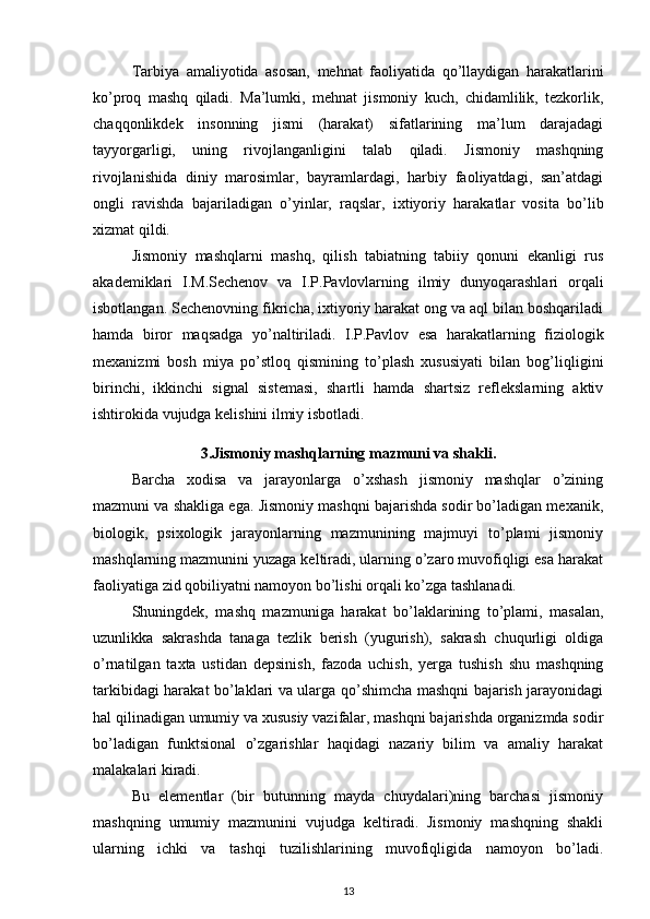 Tarbiya   amaliyotida   asosan,   mehnat   faoliyatida   qo’llaydigan   harakatlarini
ko’proq   mashq   qiladi.   Ma’lumki,   mehnat   jismoniy   kuch,   chidamlilik,   tezkorlik,
chaqqonlikdek   insonning   jismi   (harakat)   sifatlarining   ma’lum   darajadagi
tayyorgarligi,   uning   rivojlanganligini   talab   qiladi.   Jismoniy   mashqning
rivojlanishida   diniy   marosimlar,   bayramlardagi,   harbiy   faoliyatdagi,   san’atdagi
ongli   ravishda   bajariladigan   o’yinlar,   raqslar,   ixtiyoriy   harakatlar   vosita   bo’lib
xizmat qildi. 
Jismoniy   mashqlarni   mashq,   qilish   tabiatning   tabiiy   qonuni   ekanligi   rus
akademiklari   I.M.Sechenov   va   I.P.Pavlovlarning   ilmiy   dunyoqarashlari   orqali
isbotlangan. Sechenovning fikricha, ixtiyoriy harakat ong va aql bilan boshqariladi
hamda   biror   maqsadga   yo’naltiriladi.   I.P.Pavlov   esa   harakatlarning   fiziologik
mexanizmi   bosh   miya   po’stloq   qismining   to’plash   xususiyati   bilan   bog’liqligini
birinchi,   ikkinchi   signal   sistemasi,   shartli   hamda   shartsiz   reflekslarning   aktiv
ishtirokida vujudga kelishini ilmiy isbotladi. 
3.Jismoniy mashqlarning mazmuni va shakli.
Barcha   xodisa   va   jarayonlarga   o’xshash   jismoniy   mashqlar   o’zining
mazmuni va shakliga ega. Jismoniy mashqni bajarishda sodir bo’ladigan mexanik,
biologik,   psixologik   jarayonlarning   mazmunining   majmuyi   to’plami   jismoniy
mashqlarning mazmunini yuzaga keltiradi, ularning o’zaro muvofiqligi esa harakat
faoliyatiga zid qobiliyatni namoyon bo’lishi orqali ko’zga tashlanadi. 
Shuningdek,   mashq   mazmuniga   harakat   bo’laklarining   to’plami,   masalan,
uzunlikka   sakrashda   tanaga   tezlik   berish   (yugurish),   sakrash   chuqurligi   oldiga
o’rnatilgan   taxta   ustidan   depsinish,   fazoda   uchish,   yerga   tushish   shu   mashqning
tarkibidagi harakat bo’laklari va ularga qo’shimcha mashqni bajarish jarayonidagi
hal qilinadigan umumiy va xususiy vazifalar, mashqni bajarishda organizmda sodir
bo’ladigan   funktsional   o’zgarishlar   haqidagi   nazariy   bilim   va   amaliy   harakat
malakalari kiradi. 
Bu   elementlar   (bir   butunning   mayda   chuydalari)ning   barchasi   jismoniy
mashqning   umumiy   mazmunini   vujudga   keltiradi.   Jismoniy   mashqning   shakli
ularning   ichki   va   tashqi   tuzilishlarining   muvofiqligida   namoyon   bo’ladi.
13 