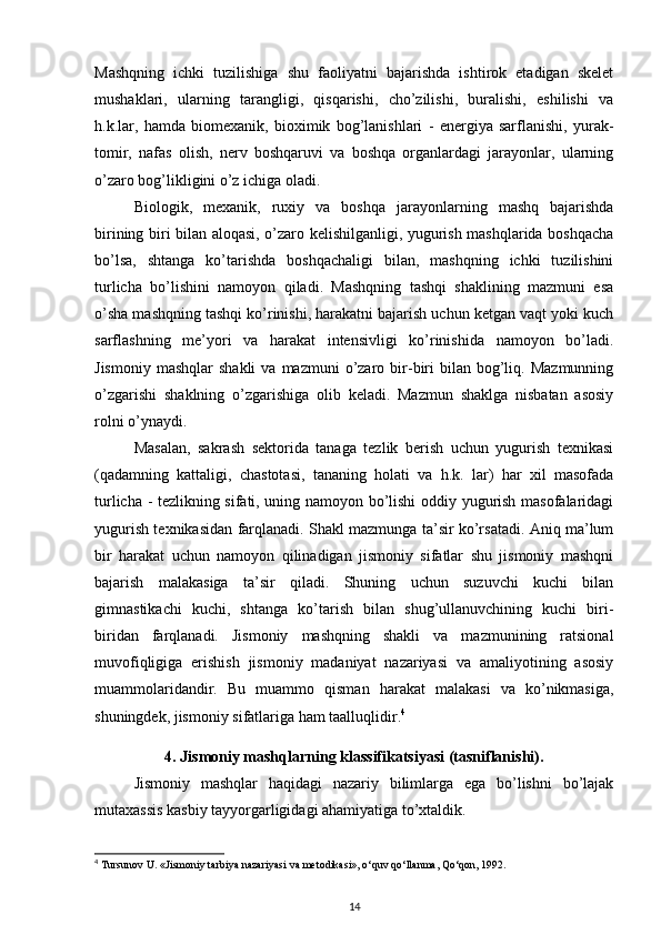 Mashqning   ichki   tuzilishiga   shu   faoliyatni   bajarishda   ishtirok   etadigan   skelet
mushaklari,   ularning   tarangligi,   qisqarishi,   cho’zilishi,   buralishi,   eshilishi   va
h.k.lar,   hamda   biomexanik,   bioximik   bog’lanishlari   -   energiya   sarflanishi,   yurak-
tomir,   nafas   olish,   nerv   boshqaruvi   va   boshqa   organlardagi   jarayonlar,   ularning
o’zaro bog’likligini o’z ichiga oladi. 
Biologik,   mexanik,   ruxiy   va   boshqa   jarayonlarning   mashq   bajarishda
birining biri bilan aloqasi, o’zaro kelishilganligi, yugurish mashqlarida boshqacha
bo’lsa,   shtanga   ko’tarishda   boshqachaligi   bilan,   mashqning   ichki   tuzilishini
turlicha   bo’lishini   namoyon   qiladi.   Mashqning   tashqi   shaklining   mazmuni   esa
o’sha mashqning tashqi ko’rinishi, harakatni bajarish uchun ketgan vaqt yoki kuch
sarflashning   me’yori   va   harakat   intensivligi   ko’rinishida   namoyon   bo’ladi.
Jismoniy   mashqlar   shakli  va  mazmuni   o’zaro  bir-biri   bilan   bog’liq.  Mazmunning
o’zgarishi   shaklning   o’zgarishiga   olib   keladi.   Mazmun   shaklga   nisbatan   asosiy
rolni o’ynaydi. 
Masalan,   sakrash   sektorida   tanaga   tezlik   berish   uchun   yugurish   texnikasi
(qadamning   kattaligi,   chastotasi,   tananing   holati   va   h.k.   lar)   har   xil   masofada
turlicha - tezlikning sifati, uning namoyon bo’lishi oddiy yugurish masofalaridagi
yugurish texnikasidan farqlanadi. Shakl mazmunga ta’sir ko’rsatadi. Aniq ma’lum
bir   harakat   uchun   namoyon   qilinadigan   jismoniy   sifatlar   shu   jismoniy   mashqni
bajarish   malakasiga   ta’sir   qiladi.   Shuning   uchun   suzuvchi   kuchi   bilan
gimnastikachi   kuchi,   shtanga   ko’tarish   bilan   shug’ullanuvchining   kuchi   biri-
biridan   farqlanadi.   Jismoniy   mashqning   shakli   va   mazmunining   ratsional
muvofiqligiga   erishish   jismoniy   madaniyat   nazariyasi   va   amaliyotining   asosiy
muammolaridandir.   Bu   muammo   qisman   harakat   malakasi   va   ko’nikmasiga,
shuningdek, jismoniy sifatlariga ham taalluqlidir. 4
 
4. Jismoniy mashqlarning klassifikatsiyasi (tasniflanishi).
Jismoniy   mashqlar   haqidagi   nazariy   bilimlarga   ega   bo’lishni   bo’lajak
mutaxassis kasbiy tayyorgarligidagi ahamiyatiga to’xtaldik. 
4
 Tursunov U. «Jismoniy tarbiya nazariyasi va metodikasi», o‘quv qo‘llanma, Qo‘qon, 1992. 
14 