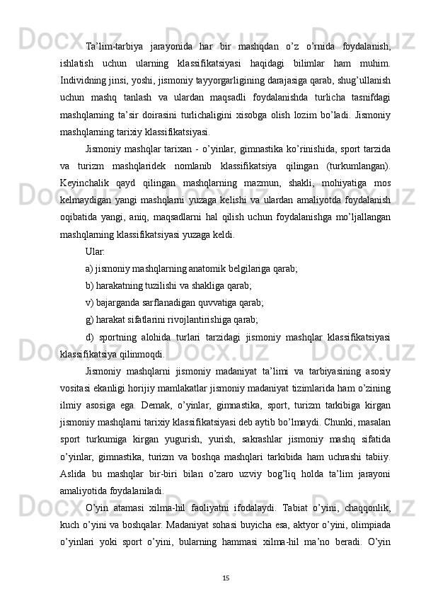 Ta’lim-tarbiya   jarayonida   har   bir   mashqdan   o’z   o’rnida   foydalanish,
ishlatish   uchun   ularning   klassifikatsiyasi   haqidagi   bilimlar   ham   muhim.
Individning jinsi, yoshi, jismoniy tayyorgarligining darajasiga qarab, shug’ullanish
uchun   mashq   tanlash   va   ulardan   maqsadli   foydalanishda   turlicha   tasnifdagi
mashqlarning   ta’sir   doirasini   turlichaligini   xisobga   olish   lozim   bo’ladi.   Jismoniy
mashqlarning tarixiy klassifikatsiyasi. 
Jismoniy   mashqlar   tarixan   -   o’yinlar,   gimnastika   ko’rinishida,   sport   tarzida
va   turizm   mashqlaridek   nomlanib   klassifikatsiya   qilingan   (turkumlangan).
Keyinchalik   qayd   qilingan   mashqlarning   mazmun,   shakli,   mohiyatiga   mos
kelmaydigan   yangi   mashqlarni   yuzaga   kelishi   va   ulardan   amaliyotda   foydalanish
oqibatida   yangi,   aniq,   maqsadlarni   hal   qilish   uchun   foydalanishga   mo’ljallangan
mashqlarning klassifikatsiyasi yuzaga keldi. 
Ular: 
a) jismoniy mashqlarning anatomik belgilariga qarab; 
b) harakatning tuzilishi va shakliga qarab; 
v) bajarganda sarflanadigan quvvatiga qarab; 
g) harakat sifatlarini rivojlantirishiga qarab; 
d)   sportning   alohida   turlari   tarzidagi   jismoniy   mashqlar   klassifikatsiyasi
klassifikatsiya qilinmoqdi. 
Jismoniy   mashqlarni   jismoniy   madaniyat   ta’limi   va   tarbiyasining   asosiy
vositasi ekanligi horijiy mamlakatlar jismoniy madaniyat tizimlarida ham o’zining
ilmiy   asosiga   ega.   Demak,   o’yinlar,   gimnastika,   sport,   turizm   tarkibiga   kirgan
jismoniy mashqlarni tarixiy klassifikatsiyasi deb aytib bo’lmaydi. Chunki, masalan
sport   turkumiga   kirgan   yugurish,   yurish,   sakrashlar   jismoniy   mashq   sifatida
o’yinlar,   gimnastika,   turizm   va   boshqa   mashqlari   tarkibida   ham   uchrashi   tabiiy.
Aslida   bu   mashqlar   bir-biri   bilan   o’zaro   uzviy   bog’liq   holda   ta’lim   jarayoni
amaliyotida foydalaniladi. 
O’yin   atamasi   xilma-hil   faoliyatni   ifodalaydi.   Tabiat   o’yini,   chaqqonlik,
kuch o’yini va boshqalar. Madaniyat sohasi  buyicha esa, aktyor o’yini, olimpiada
o’yinlari   yoki   sport   o’yini,   bularning   hammasi   xilma-hil   ma’no   beradi.   O’yin
15 