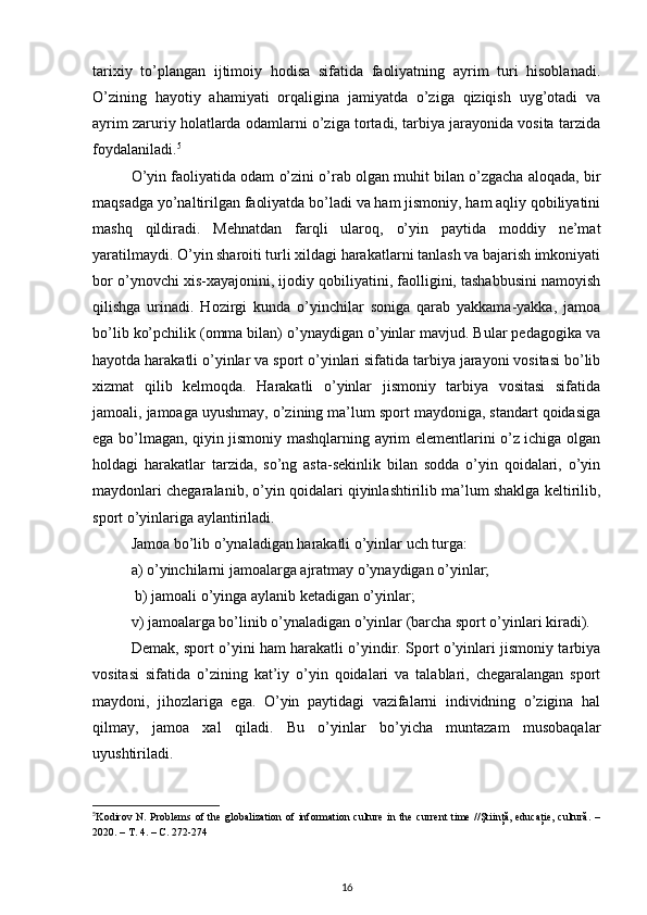 tarixiy   to’plangan   ijtimoiy   hodisa   sifatida   faoliyatning   ayrim   turi   hisoblanadi.
O’zining   hayotiy   ahamiyati   orqaligina   jamiyatda   o’ziga   qiziqish   uyg’otadi   va
ayrim zaruriy holatlarda odamlarni o’ziga tortadi, tarbiya jarayonida vosita tarzida
foydalaniladi. 5
 
O’yin faoliyatida odam o’zini o’rab olgan muhit bilan o’zgacha aloqada, bir
maqsadga yo’naltirilgan faoliyatda bo’ladi va ham jismoniy, ham aqliy qobiliyatini
mashq   qildiradi.   Mehnatdan   farqli   ularoq,   o’yin   paytida   moddiy   ne’mat
yaratilmaydi. O’yin sharoiti turli xildagi harakatlarni tanlash va bajarish imkoniyati
bor o’ynovchi xis-xayajonini, ijodiy qobiliyatini, faolligini, tashabbusini namoyish
qilishga   urinadi.   Hozirgi   kunda   o’yinchilar   soniga   qarab   yakkama-yakka,   jamoa
bo’lib ko’pchilik (omma bilan) o’ynaydigan o’yinlar mavjud. Bular pedagogika va
hayotda harakatli o’yinlar va sport o’yinlari sifatida tarbiya jarayoni vositasi bo’lib
xizmat   qilib   kelmoqda.   Harakatli   o’yinlar   jismoniy   tarbiya   vositasi   sifatida
jamoali, jamoaga uyushmay, o’zining ma’lum sport maydoniga, standart qoidasiga
ega bo’lmagan, qiyin jismoniy mashqlarning ayrim elementlarini o’z ichiga olgan
holdagi   harakatlar   tarzida,   so’ng   asta-sekinlik   bilan   sodda   o’yin   qoidalari,   o’yin
maydonlari chegaralanib, o’yin qoidalari qiyinlashtirilib ma’lum shaklga keltirilib,
sport o’yinlariga aylantiriladi. 
Jamoa bo’lib o’ynaladigan harakatli o’yinlar uch turga: 
a) o’yinchilarni jamoalarga ajratmay o’ynaydigan o’yinlar;
 b) jamoali o’yinga aylanib ketadigan o’yinlar; 
v) jamoalarga bo’linib o’ynaladigan o’yinlar (barcha sport o’yinlari kiradi). 
Demak, sport o’yini ham harakatli o’yindir. Sport o’yinlari jismoniy tarbiya
vositasi   sifatida   o’zining   kat’iy   o’yin   qoidalari   va   talablari,   chegaralangan   sport
maydoni,   jihozlariga   ega.   O’yin   paytidagi   vazifalarni   individning   o’zigina   hal
qilmay,   jamoa   xal   qiladi.   Bu   o’yinlar   bo’yicha   muntazam   musobaqalar
uyushtiriladi. 
5
Kodirov N. Problems of the  globalization  of information culture  in the  current  time  //Ştiinţă, educaţie,  cultură.  –
2020. –  Т . 4. –  С . 272-274 
16 