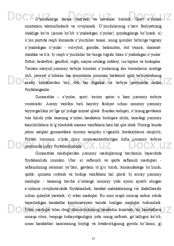 O’yinchilarga   daraja   (razryad)   va   unvonlar   beriladi.   Sport   o’yinlari
muntazam   takomillashadi   va   rivojlanadi.   O’yinchilarning   o’zaro   faoliyatining
shakliga   ko’ra   (jamoa   bo’lib   o’ynaladigan   o’yinlar)   quyidagilarga   bo’linadi:   a)
o’yin   paytida   raqib   komanda   o’yinchilari   tanasi,   uning   qismlari   birbiriga   tegmay
o’ynaladigan   o’yinlar   -   voleybol,   gorodki,   badminton,   stol   tennisi,   shaxmat-
shashka va h.k. b) raqib o’yinchilari bir-biriga tegishi bilan o’ynaladigan o’yinlar:
futbol, basketbol, gandbol, regbi, maysa ustidagi xokkey, rus laptasi va boshqalar.
Tarixan   mavjud   jismoniy   tarbiya   tizimlari   o’yinlarning   shu   tomonlarini   xisobga
olib,   jamiyat   a’zolarini   har   tomonlama   jismonan   barkamol   qilib   tarbiyalashning
asosiy   vositalaridan   biri,   deb   tan   olganlar   va   tarbiya   jarayonida   undan
foydalanganlar. 
Gimnastika   –   o’yinlar,   sport,   turizm   qatori   u   ham   jismoniy   tarbiya
vositasidir.   Asosiy   vazifasi   turli   hayotiy   faoliyat   uchun   umumiy   jismoniy
tayyorgarlikni yo’lga qo’yishga xizmat qiladi. Bundan tashqari, o’zining gavdasini
tuta   bilishi   yoki   tananing   a’zolari   harakatini   boshqara   olishi,   tanadagi   jismoniy
kamchiliklarni to’g’rilashdek maxsus vazifalarni ham hal qila oladi. Hozirgi kunda
jahon   xalqlari   gimnastikasi   tizimini   tanqidiy   o’rganilib,   keraksizlarini   uloqtirib,
foydali   tomonini   o’zida   ilmiy   mujassamlashtirilgan   holla   jismoniy   tarbiya
jarayonida ijobiy foydalanilmoqda. 
Gimnastika   mashqlaridan   jismoniy   mashqlarning   barchasini   bajarishda
foydalanilishi   mumkin.   Ular:   a)   saflanish   va   qayta   saflanish   mashqlari   -
saflanishning   ratsional   yo’llari,   gavdani   to’g’ri   tutish,   komandalarga   bo’linish,
qaddi-   qomatni   rostlash   va   boshqa   vazifalarni   hal   qiladi:   b)   asosiy   jismoniy
mashqlar   -   tananing   barcha   a’zolariga   umumiy   yoki   ayrim   ajratib   olingan
a’zolarini   rivojlantirishda   foydalaniladi,   harakat   malakalarining   tez   shakillanishi
uchun   qulaylik   yaratadi;   v)   erkin   mashqlar.   Bu   nom   orqali   musiqa   sadosi   ostida
bajariladigan   harakatlar   kombinatsiyasi   tarzida   tuzilgan   mashqlar   tushuniladi.
Erkin  mashqlar  bilan  shug’ullanuvchilarning  harakatini   kuzatsak,   biz   harakatlarni
musiqa   ritmi,   tempiga   tushayotganligini   yoki   uning   nafosati,   go’zalligini   ko’rib,
inson   harakatlari   zaxirasining   boyligi   va   betakrorligining   guvohi   bo’lamiz;   g)
17 