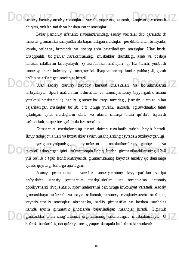 zaruriy   hayotiy-amaliy   mashqlar   -   yurish,   yugurish,   sakrash,   uloqtirish,   tirmashib
chiqish, yuk ko’tarish va boshqa qator mashqlar. 
Bular   jismoniy   sifatlarni   rivojlantirishdagi   asosiy   vositalar   deb   qaraladi;   d)
maxsus gimnastika snaryadlarida bajariladigan mashqlar: perekladinada, brusyada,
konda,   xalqada,   brevnoda   va   boshqalarda   bajariladigan   mashqlar.   Ular   kuch,
chaqqonlik,   bo’g’inlar   harakatchanligi,   mushaklar   elastikligi,   asab   va   boshqa
harakat   sifatlarini   tarbiyalaydi;   e)   akrobatika   mashqlari:   qo’lda   turish,   yonbosh
tomonga tanani bukmay aylanish, randat, flyag va boshqa kontor yakka juft, guruh
bo’lib bajariladigan mashqlar kiradi. 
Ular   asosiy   zaruriy   hayotiy   harakat   malakalari   va   ko’nikmalarini
tarbiyalaydi.   Sport   mahoratini   oshirishda   va   umumjismoniy   tayyorgarlik   uchun
yetakchi   vositadir;   j)   badiiy   gimnastika:   raqs   tarzidagi,   jismsiz,   jismlar   bilan
bajariladigan   mashqlar   bo’lib,   o’z   ichiga   yurish,   sakrash,   egiluvchanlik   talab
qiladigan   qator   mashqlarni   oladi   va   ularni   musiqa   bilan   qo’shib   bajarish
tushuniladi, u sportning alohida turi sanaladi. 
Gimnastika   mashqlarining   tizimi   doimo   rivojlanib   tarkibi   boyib   boradi.
Ilmiy tadqiqot ishlari va kuzatishlar ayrim mashqlarning qaytadan tuzilayotganligi,
yangilanayotganligi,   ayrimlarini   mustaxkamlanayotganligi   va
takomillashayotganligini   ko’rsatmoqda.Sobiq   Ittifoq   gimnastikachilarining   1948
yili   bo’lib   o’tgan   konferentsiyasida   gimnastikaning   hayotda   amaliy   qo’llanishiga
qarab, quyidagi turlarga ajratilgan: 
Asosiy   gimnastika   -   vazifasi   umumjismoniy   tayyorgarlikni   yo’lga
qo’yishdir.   Asosiy   gimnastika   mashg’ulotlari   har   tomonlama   jismoniy
qobiliyatlarni rivojlantirib, sport mahoratini oshirishga imkoniyat yaratadi. Asosiy
gimnastikaga   saflanish   va   qayta   saflanish,   umumiy   rivojlantiruvchi   mashqlar,
xayotiy-amaliy   mashqlar,   akrobatika,   badiiy   gimnastika   va   boshqa   mashqlar
hamda   ayrim   gimnastik   jihozlarda   bajariladigan   mashqlar   kiradi.   Gigienik
gimnastika   bilan   shug’ullanish   organizmning   salomatligini   mustaxkamlaydi.   U
kishida bardamlik, ish qobiliyatining yuqori darajada bo’lishini ta’minlaydi. 
18 