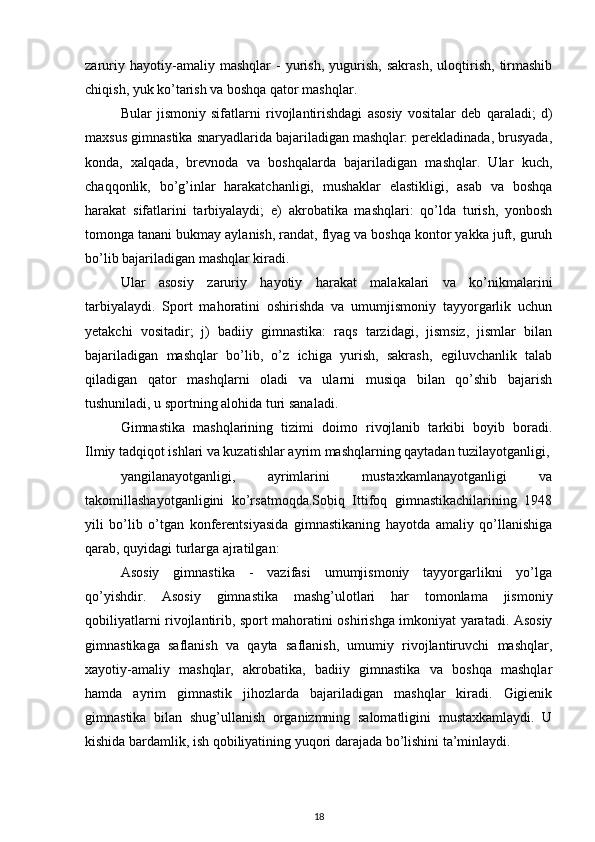 zaruriy   hayotiy-amaliy   mashqlar   -   yurish,   yugurish,   sakrash,   uloqtirish,   tirmashib
chiqish, yuk ko’tarish va boshqa qator mashqlar. 
Bular   jismoniy   sifatlarni   rivojlantirishdagi   asosiy   vositalar   deb   qaraladi;   d)
maxsus gimnastika snaryadlarida bajariladigan mashqlar: perekladinada, brusyada,
konda,   xalqada,   brevnoda   va   boshqalarda   bajariladigan   mashqlar.   Ular   kuch,
chaqqonlik,   bo’g’inlar   harakatchanligi,   mushaklar   elastikligi,   asab   va   boshqa
harakat   sifatlarini   tarbiyalaydi;   e)   akrobatika   mashqlari:   qo’lda   turish,   yonbosh
tomonga tanani bukmay aylanish, randat, flyag va boshqa kontor yakka juft, guruh
bo’lib bajariladigan mashqlar kiradi. 
Ular   asosiy   zaruriy   hayotiy   harakat   malakalari   va   ko’nikmalarini
tarbiyalaydi.   Sport   mahoratini   oshirishda   va   umumjismoniy   tayyorgarlik   uchun
yetakchi   vositadir;   j)   badiiy   gimnastika:   raqs   tarzidagi,   jismsiz,   jismlar   bilan
bajariladigan   mashqlar   bo’lib,   o’z   ichiga   yurish,   sakrash,   egiluvchanlik   talab
qiladigan   qator   mashqlarni   oladi   va   ularni   musiqa   bilan   qo’shib   bajarish
tushuniladi, u sportning alohida turi sanaladi. 
Gimnastika   mashqlarining   tizimi   doimo   rivojlanib   tarkibi   boyib   boradi.
Ilmiy tadqiqot ishlari va kuzatishlar ayrim mashqlarning qaytadan tuzilayotganligi,
yangilanayotganligi,   ayrimlarini   mustaxkamlanayotganligi   va
takomillashayotganligini   ko’rsatmoqda.Sobiq   Ittifoq   gimnastikachilarining   1948
yili   bo’lib   o’tgan   konferentsiyasida   gimnastikaning   hayotda   amaliy   qo’llanishiga
qarab, quyidagi turlarga ajratilgan: 
Asosiy   gimnastika   -   vazifasi   umumjismoniy   tayyorgarlikni   yo’lga
qo’yishdir.   Asosiy   gimnastika   mashg’ulotlari   har   tomonlama   jismoniy
qobiliyatlarni rivojlantirib, sport mahoratini oshirishga imkoniyat yaratadi. Asosiy
gimnastikaga   saflanish   va   qayta   saflanish,   umumiy   rivojlantiruvchi   mashqlar,
xayotiy-amaliy   mashqlar,   akrobatika,   badiiy   gimnastika   va   boshqa   mashqlar
hamda   ayrim   gimnastik   jihozlarda   bajariladigan   mashqlar   kiradi.   Gigienik
gimnastika   bilan   shug’ullanish   organizmning   salomatligini   mustaxkamlaydi.   U
kishida bardamlik, ish qobiliyatining yuqori darajada bo’lishini ta’minlaydi. 
18