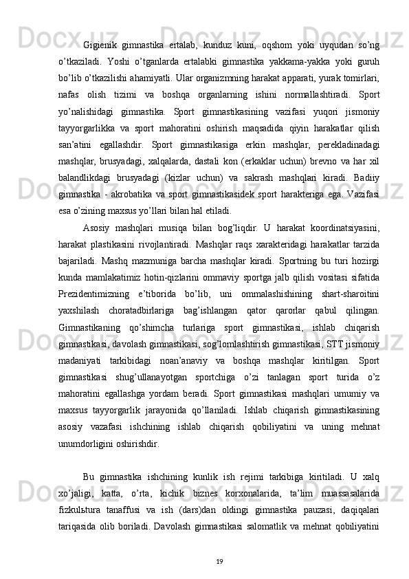 Gigienik   gimnastika   ertalab,   kunduz   kuni,   oqshom   yoki   uyqudan   so’ng
o’tkaziladi.   Yoshi   o’tganlarda   ertalabki   gimnastika   yakkama-yakka   yoki   guruh
bo’lib o’tkazilishi ahamiyatli. Ular organizmning harakat apparati, yurak tomirlari,
nafas   olish   tizimi   va   boshqa   organlarning   ishini   normallashtiradi.   Sport
yo’nalishidagi   gimnastika.   Sport   gimnastikasining   vazifasi   yuqori   jismoniy
tayyorgarlikka   va   sport   mahoratini   oshirish   maqsadida   qiyin   harakatlar   qilish
san’atini   egallashdir.   Sport   gimnastikasiga   erkin   mashqlar,   perekladinadagi
mashqlar,   brusyadagi,   xalqalarda,   dastali   kon   (erkaklar   uchun)   brevno   va   har   xil
balandlikdagi   brusyadagi   (kizlar   uchun)   va   sakrash   mashqlari   kiradi.   Badiiy
gimnastika   -   akrobatika   va   sport   gimnastikasidek   sport   harakteriga   ega.   Vazifasi
esa o’zining maxsus yo’llari bilan hal etiladi. 
Asosiy   mashqlari   musiqa   bilan   bog’liqdir.   U   harakat   koordinatsiyasini,
harakat   plastikasini   rivojlantiradi.   Mashqlar   raqs   xarakteridagi   harakatlar   tarzida
bajariladi.   Mashq   mazmuniga   barcha   mashqlar   kiradi.   Sportning   bu   turi   hozirgi
kunda   mamlakatimiz   hotin-qizlarini   ommaviy   sportga   jalb   qilish   vositasi   sifatida
Prezidentimizning   e’tiborida   bo’lib,   uni   ommalashishining   shart-sharoitini
yaxshilash   choratadbirlariga   bag’ishlangan   qator   qarorlar   qabul   qilingan.
Gimnastikaning   qo’shimcha   turlariga   sport   gimnastikasi,   ishlab   chiqarish
gimnastikasi, davolash gimnastikasi, sog’lomlashtirish gimnastikasi, STT jismoniy
madaniyati   tarkibidagi   noan’anaviy   va   boshqa   mashqlar   kiritilgan.   Sport
gimnastikasi   shug’ullanayotgan   sportchiga   o’zi   tanlagan   sport   turida   o’z
mahoratini   egallashga   yordam   beradi.   Sport   gimnastikasi   mashqlari   umumiy   va
maxsus   tayyorgarlik   jarayonida   qo’llaniladi.   Ishlab   chiqarish   gimnastikasining
asosiy   vazafasi   ishchining   ishlab   chiqarish   qobiliyatini   va   uning   mehnat
unumdorligini oshirishdir. 
Bu   gimnastika   ishchining   kunlik   ish   rejimi   tarkibiga   kiritiladi.   U   xalq
xo’jaligi,   katta,   o’rta,   kichik   biznes   korxonalarida,   ta’lim   muassasalarida
fizkul ь tura   tanaffusi   va   ish   (dars)dan   oldingi   gimnastika   pauzasi,   daqiqalari
tariqasida   olib   boriladi.   Davolash   gimnastikasi   salomatlik   va   mehnat   qobiliyatini
19 