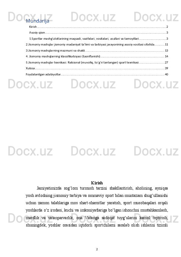 Mundarija
Kirish ........................................................................................................................................................ 2
Asosiy qism .............................................................................................................................................. 3
1.Sportlar mashg'ulotlarining maqsadi, vazifalari, vositalari, usullari va tamoyillari ................................ 3
2.Jismoniy mashqlar jismoniy madaniyat ta’limi va tarbiyasi jarayonining asosiy vositasi sifatida. ........... 11
3.Jismoniy mashqlarning mazmuni va shakli. ............................................................................................ 13
4. Jismoniy mashqlarning klassifikatsiyasi (tasniflanishi). .......................................................................... 14
5.Jismoniy mashqlar texnikasi. Ratsional (muvofiq, to’g’ri tanlangan) sport texnikasi. ............................. 27
Xulosa ........................................................................................................................................................ 39
Foydalanilgan adabiyotlar .......................................................................................................................... 40
Kirish
Jamiyatimizda   sog‘lom   turmush   tarzini   shakllantirish,   aholining,   ayniqsa
yosh   avlodning jismoniy tarbiya va ommaviy sport bilan muntazam shug‘ullanishi
uchun   zamon   talablariga   mos   shart-sharoitlar   yaratish,   sport   musobaqalari   orqali
yoshlarda   o‘z irodasi, kuchi va imkoniyatlariga bo‘lgan ishonchni mustahkamlash,
mardlik   va   vatanparvarlik,   ona   Vatanga   sadoqat   tuyg‘ularini   kamol   toptirish,
shuningdek,   yoshlar   orasidan   iqtidorli   sportchilarni   saralab   olish   ishlarini   tizimli
2 