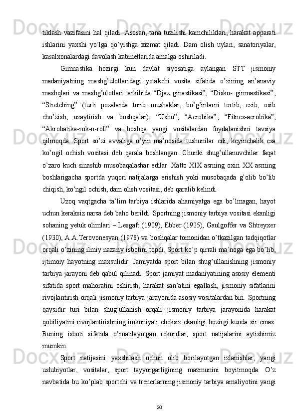 tiklash   vazifasini   hal   qiladi.   Asosan,   tana   tuzilishi   kamchiliklari,   harakat   apparati
ishlarini   yaxshi   yo’lga   qo’yishga   xizmat   qiladi.   Dam   olish   uylari,   sanatoriyalar,
kasalxonalardagi davolash kabinetlarida amalga oshiriladi. 
Gimnastika   hozirgi   kun   davlat   siyosatiga   aylangan   STT   jismoniy
madaniyatning   mashg’ulotlaridagi   yetakchi   vosita   sifatida   o’zining   an’anaviy
mashqlari   va   mashg’ulotlari   tarkibida   “Djaz   ginastikasi”,   “Disko-   gimnastikasi”,
“Stretching”   (turli   pozalarda   turib   mushaklar,   bo’g’inlarni   tortib,   ezib,   osib
cho’zish,   uzaytirish   va   boshqalar),   “Ushu”,   “Aerobika”,   “Fitnes-aerobika”,
“Akrobatika-rok-n-roll”   va   boshqa   yangi   vositalardan   foydalanishni   tavsiya
qilmoqda.   Sport   so’zi   avvaliga   o’yin   ma’nosida   tushunilar   edi,   keyinchalik   esa
ko’ngil   ochish   vositasi   deb   qarala   boshlangan.   Chunki   shug’ullanuvchilar   faqat
o’zaro kuch sinashib  musobaqalashar  edilar. Xatto XIX asrning oxiri XX asrning
boshlarigacha   sportda   yuqori   natijalarga   erishish   yoki   musobaqada   g’olib   bo’lib
chiqish, ko’ngil ochish, dam olish vositasi, deb qaralib kelindi. 
Uzoq   vaqtgacha   ta’lim   tarbiya   ishlarida   ahamiyatga   ega   bo’lmagan,   hayot
uchun keraksiz narsa deb baho berildi. Sportning jismoniy tarbiya vositasi ekanligi
sohaning yetuk olimlari – Lesgaft  (1909), Ebber  (1925), Gaulgoffer  va Shtreyxer
(1930), A.A.Terovonesyan (1978) va boshqalar tomonidan o’tkazilgan tadqiqotlar
orqali o’zining ilmiy nazariy isbotini topdi. Sport ko’p qirrali ma’noga ega bo’lib,
ijtimoiy   hayotning   maxsulidir.   Jamiyatda   sport   bilan   shug’ullanishning   jismoniy
tarbiya jarayoni deb qabul qilinadi. Sport jamiyat madaniyatining asosiy elementi
sifatida   sport   mahoratini   oshirish,   harakat   san’atini   egallash,   jismoniy   sifatlarini
rivojlantirish orqali jismoniy tarbiya jarayonida asosiy vositalardan biri. Sportning
qaysidir   turi   bilan   shug’ullanish   orqali   jismoniy   tarbiya   jarayonida   harakat
qobiliyatini rivojlantirishning imkoniyati cheksiz ekanligi hozirgi kunda sir emas.
Buning   isboti   sifatida   o’rnatilayotgan   rekordlar,   sport   natijalarini   aytishimiz
mumkin. 
Sport   natijasini   yaxshilash   uchun   olib   borilayotgan   izlanishlar,   yangi
uslubiyotlar,   vositalar,   sport   tayyorgarligining   mazmunini   boyitmoqda.   O’z
navbatida bu ko’plab sportchi va trenerlarning jismoniy tarbiya amaliyotini yangi
20 